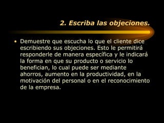 2. Escriba las objeciones. Demuestre que escucha lo que el cliente dice escribiendo sus objeciones. Esto le permitirá responderle de manera específica y le indicará la forma en que su producto o servicio lo benefician, lo cual puede ser mediante ahorros, aumento en la productividad, en la motivación del personal o en el reconocimiento de la empresa.  