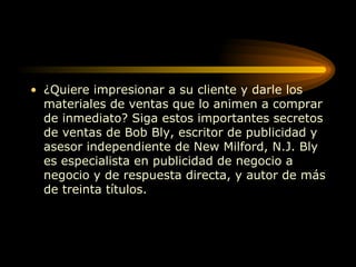 ¿Quiere impresionar a su cliente y darle los materiales de ventas que lo animen a comprar de inmediato? Siga estos importantes secretos de ventas de Bob Bly, escritor de publicidad y asesor independiente de New Milford, N.J. Bly es especialista en publicidad de negocio a negocio y de respuesta directa, y autor de más de treinta títulos.  