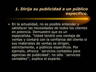 1. Dirija su publicidad a un público específico. En la actualidad, no es posible entender y satisfacer las necesidades de todos los clientes en potencia. Demuestre que es un especialista. "Usted tendrá una ventaja de ventas y contará con la confianza del cliente si sus materiales de ventas se dirigen, estrictamente, a públicos específicos. Por ejemplo, ofrezca `servicios contables para agencias de publicidad'; no sólo `servicios contables'", explica el experto.  