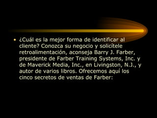 ¿Cuál es la mejor forma de identificar al cliente? Conozca su negocio y solicítele retroalimentación, aconseja Barry J. Farber, presidente de Farber Training Systems, Inc. y de Maverick Media, Inc., en Livingston, N.J., y autor de varios libros. Ofrecemos aquí los cinco secretos de ventas de Farber:  