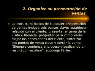 2. Organice su presentación de ventas. La estructura básica de cualquier presentación de ventas incluye seis puntos clave: establecer relación con el cliente, presentar el tema de la visita o llamada, preguntar para comprender mejor las necesidades del cliente, sintetizar sus puntos de venta clave y cerrar la venta. "Siempre comience el proceso visualizando un resultado fructífero", aconseja Farber. 