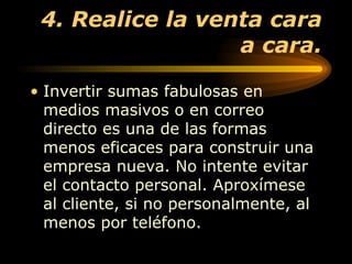 4. Realice la venta cara a cara. Invertir sumas fabulosas en medios masivos o en correo directo es una de las formas menos eficaces para construir una empresa nueva. No intente evitar el contacto personal. Aproxímese al cliente, si no personalmente, al menos por teléfono.  
