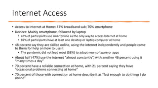 Internet Access
• Access to Internet at Home: 47% broadband sub; 70% smartphone
• Devices: Mainly smartphone, followed by laptop
• 43% of participants use smartphone as the only way to access Internet at home
• 87% of participants have at least one desktop or laptop computer at home
• 48 percent say they are skilled online, using the internet independently and people come
to them for help on how to use it
• The pandemic did not lead most (58%) to adopt new software or apps
• About half (47%) use the internet “almost constantly”, with another 46 percent using it
“many times a day”
• 70 percent have a reliable connection at home, with 21 percent saying they have
“occasional problems connecting at home”
• 70 percent of those with connection at home describe it as “fast enough to do things I do
online”
 