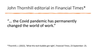 John Thornhill editorial in Financial Times*
“… the Covid pandemic has permanently
changed the world of work.”
*Thornhill, J. (2022), ‘What this tech bubble got right’, Financial Times, 23 September: 25.
 