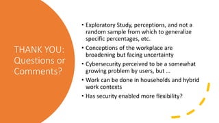 THANK YOU:
Questions or
Comments?
• Exploratory Study, perceptions, and not a
random sample from which to generalize
specific percentages, etc.
• Conceptions of the workplace are
broadening but facing uncertainty
• Cybersecurity perceived to be a somewhat
growing problem by users, but …
• Work can be done in households and hybrid
work contexts
• Has security enabled more flexibility?
 