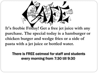 It's freebie Friday! Get a free jet juice with any
purchase. The special today is a hamburger or
chicken burger and wedge fries or a side of
pasta with a jet juice or bottled water.
There is FREE oatmeal for staff and students
every morning from 7:30 till 9:30
 