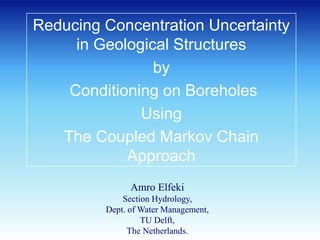 Reducing Concentration Uncertainty
in Geological Structures
by
Conditioning on Boreholes
Using
The Coupled Markov Chain
Approach
Amro Elfeki
Section Hydrology,
Dept. of Water Management,
TU Delft,
The Netherlands.
 