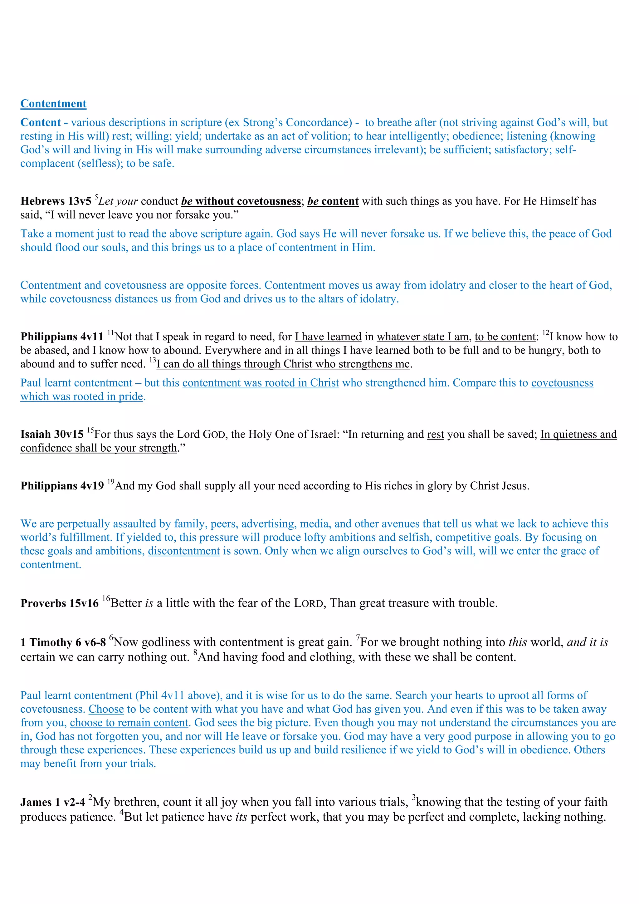 Contentment
Content - various descriptions in scripture (ex Strong’s Concordance) - to breathe after (not striving against God’s will, but
resting in His will) rest; willing; yield; undertake as an act of volition; to hear intelligently; obedience; listening (knowing
God’s will and living in His will make surrounding adverse circumstances irrelevant); be sufficient; satisfactory; self-
complacent (selfless); to be safe.
Hebrews 13v5 5
Let your conduct be without covetousness; be content with such things as you have. For He Himself has
said, “I will never leave you nor forsake you.”
Take a moment just to read the above scripture again. God says He will never forsake us. If we believe this, the peace of God
should flood our souls, and this brings us to a place of contentment in Him.
Contentment and covetousness are opposite forces. Contentment moves us away from idolatry and closer to the heart of God,
while covetousness distances us from God and drives us to the altars of idolatry.
Philippians 4v11 11
Not that I speak in regard to need, for I have learned in whatever state I am, to be content: 12
I know how to
be abased, and I know how to abound. Everywhere and in all things I have learned both to be full and to be hungry, both to
abound and to suffer need. 13
I can do all things through Christ who strengthens me.
Paul learnt contentment – but this contentment was rooted in Christ who strengthened him. Compare this to covetousness
which was rooted in pride.
Isaiah 30v15 15
For thus says the Lord GOD, the Holy One of Israel: “In returning and rest you shall be saved; In quietness and
confidence shall be your strength.”
Philippians 4v19 19
And my God shall supply all your need according to His riches in glory by Christ Jesus.
We are perpetually assaulted by family, peers, advertising, media, and other avenues that tell us what we lack to achieve this
world’s fulfillment. If yielded to, this pressure will produce lofty ambitions and selfish, competitive goals. By focusing on
these goals and ambitions, discontentment is sown. Only when we align ourselves to God’s will, will we enter the grace of
contentment.
Proverbs 15v16
16
Better is a little with the fear of the LORD, Than great treasure with trouble.
1 Timothy 6 v6-8
6
Now godliness with contentment is great gain. 7
For we brought nothing into this world, and it is
certain we can carry nothing out. 8
And having food and clothing, with these we shall be content.
Paul learnt contentment (Phil 4v11 above), and it is wise for us to do the same. Search your hearts to uproot all forms of
covetousness. Choose to be content with what you have and what God has given you. And even if this was to be taken away
from you, choose to remain content. God sees the big picture. Even though you may not understand the circumstances you are
in, God has not forgotten you, and nor will He leave or forsake you. God may have a very good purpose in allowing you to go
through these experiences. These experiences build us up and build resilience if we yield to God’s will in obedience. Others
may benefit from your trials.
James 1 v2-4
2
My brethren, count it all joy when you fall into various trials, 3
knowing that the testing of your faith
produces patience. 4
But let patience have its perfect work, that you may be perfect and complete, lacking nothing.
 