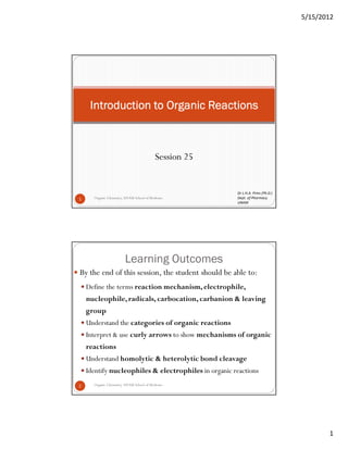 5/15/2012
1
Session 25
Organic Chemistry, UNAM School of Medicine1
Introduction to Organic ReactionsIntroduction to Organic ReactionsIntroduction to Organic ReactionsIntroduction to Organic Reactions
Dr L.H.A. Prins (Ph.D.)
Dept. of Pharmacy
UNAM
Learning Outcomes
2
By the end of this session, the student should be able to:
Define the terms reaction mechanism, electrophile,
nucleophile, radicals, carbocation, carbanion & leaving
group
Understand the categories of organic reactions
Interpret & use curly arrows to show mechanisms of organic
reactions
Understand homolytic & heterolytic bond cleavage
Identify nucleophiles & electrophiles in organic reactions
Organic Chemistry, UNAM School of Medicine
 