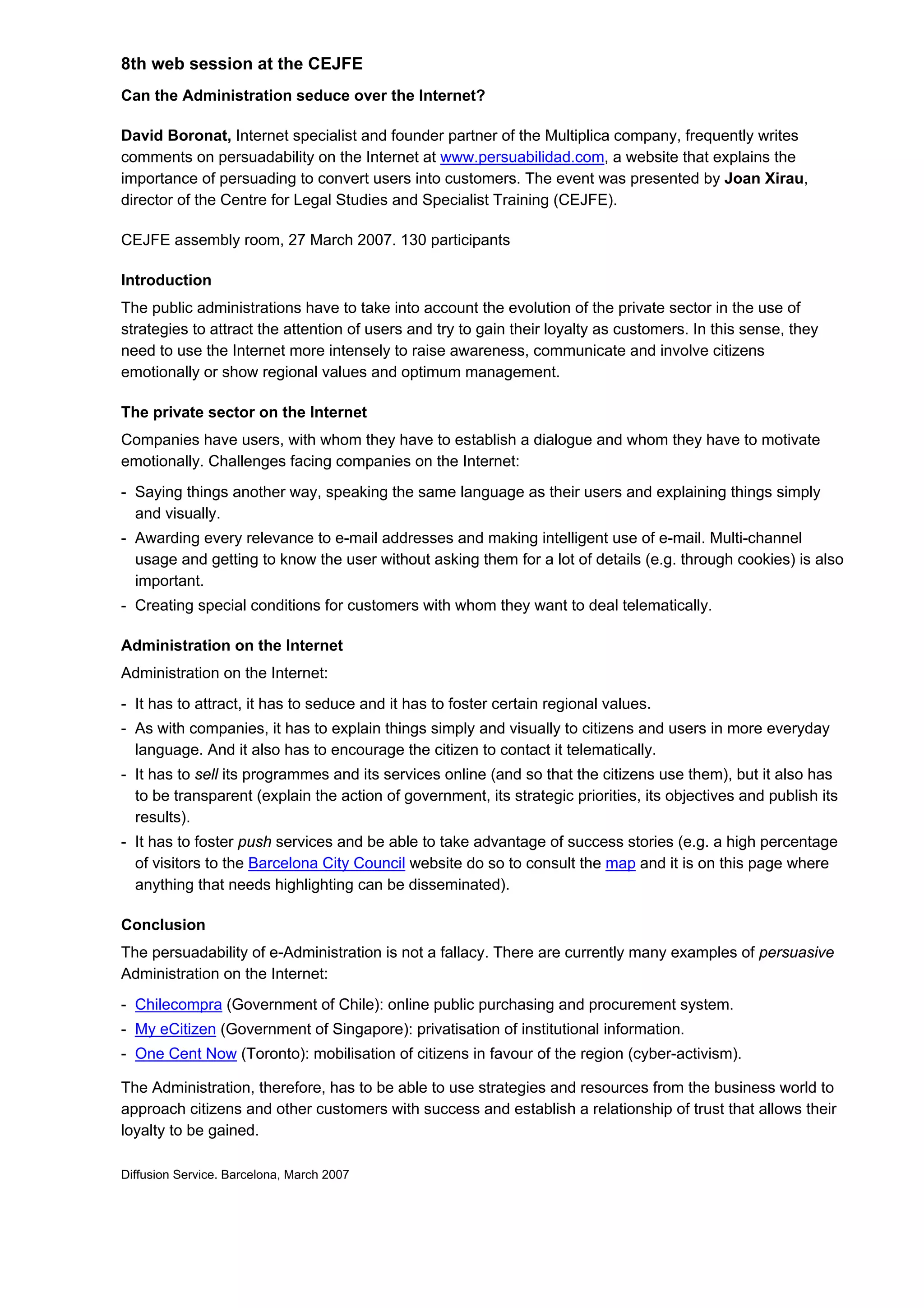 8th web session at the CEJFE
Can the Administration seduce over the Internet?

David Boronat, Internet specialist and founder partner of the Multiplica company, frequently writes
comments on persuadability on the Internet at www.persuabilidad.com, a website that explains the
importance of persuading to convert users into customers. The event was presented by Joan Xirau,
director of the Centre for Legal Studies and Specialist Training (CEJFE).

CEJFE assembly room, 27 March 2007. 130 participants

Introduction
The public administrations have to take into account the evolution of the private sector in the use of
strategies to attract the attention of users and try to gain their loyalty as customers. In this sense, they
need to use the Internet more intensely to raise awareness, communicate and involve citizens
emotionally or show regional values and optimum management.

The private sector on the Internet
Companies have users, with whom they have to establish a dialogue and whom they have to motivate
emotionally. Challenges facing companies on the Internet:
- Saying things another way, speaking the same language as their users and explaining things simply
  and visually.
- Awarding every relevance to e-mail addresses and making intelligent use of e-mail. Multi-channel
  usage and getting to know the user without asking them for a lot of details (e.g. through cookies) is also
  important.
- Creating special conditions for customers with whom they want to deal telematically.

Administration on the Internet
Administration on the Internet:
- It has to attract, it has to seduce and it has to foster certain regional values.
- As with companies, it has to explain things simply and visually to citizens and users in more everyday
  language. And it also has to encourage the citizen to contact it telematically.
- It has to sell its programmes and its services online (and so that the citizens use them), but it also has
  to be transparent (explain the action of government, its strategic priorities, its objectives and publish its
  results).
- It has to foster push services and be able to take advantage of success stories (e.g. a high percentage
  of visitors to the Barcelona City Council website do so to consult the map and it is on this page where
  anything that needs highlighting can be disseminated).

Conclusion
The persuadability of e-Administration is not a fallacy. There are currently many examples of persuasive
Administration on the Internet:
- Chilecompra (Government of Chile): online public purchasing and procurement system.
- My eCitizen (Government of Singapore): privatisation of institutional information.
- One Cent Now (Toronto): mobilisation of citizens in favour of the region (cyber-activism).

The Administration, therefore, has to be able to use strategies and resources from the business world to
approach citizens and other customers with success and establish a relationship of trust that allows their
loyalty to be gained.

Diffusion Service. Barcelona, March 2007
 