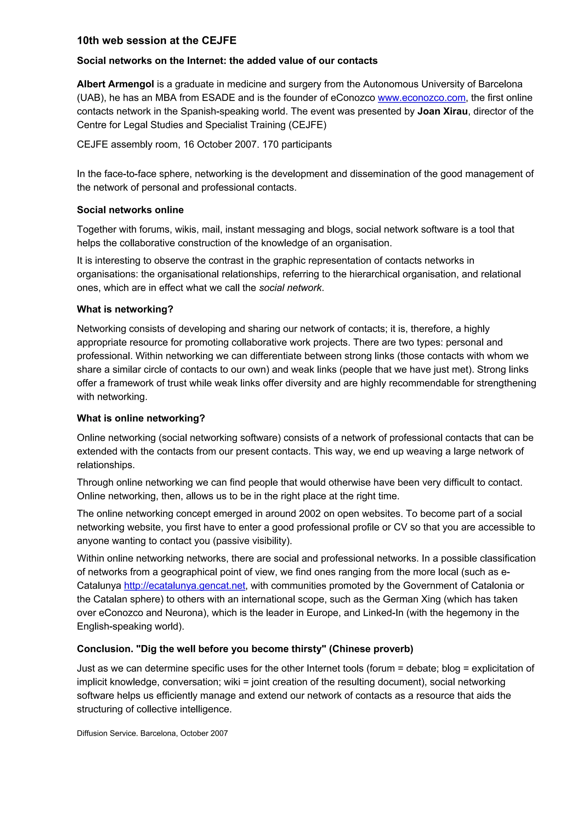 10th web session at the CEJFE
Social networks on the Internet: the added value of our contacts

Albert Armengol is a graduate in medicine and surgery from the Autonomous University of Barcelona
(UAB), he has an MBA from ESADE and is the founder of eConozco www.econozco.com, the first online
contacts network in the Spanish-speaking world. The event was presented by Joan Xirau, director of the
Centre for Legal Studies and Specialist Training (CEJFE)
CEJFE assembly room, 16 October 2007. 170 participants

In the face-to-face sphere, networking is the development and dissemination of the good management of
the network of personal and professional contacts.

Social networks online
Together with forums, wikis, mail, instant messaging and blogs, social network software is a tool that
helps the collaborative construction of the knowledge of an organisation.
It is interesting to observe the contrast in the graphic representation of contacts networks in
organisations: the organisational relationships, referring to the hierarchical organisation, and relational
ones, which are in effect what we call the social network.

What is networking?
Networking consists of developing and sharing our network of contacts; it is, therefore, a highly
appropriate resource for promoting collaborative work projects. There are two types: personal and
professional. Within networking we can differentiate between strong links (those contacts with whom we
share a similar circle of contacts to our own) and weak links (people that we have just met). Strong links
offer a framework of trust while weak links offer diversity and are highly recommendable for strengthening
with networking.

What is online networking?
Online networking (social networking software) consists of a network of professional contacts that can be
extended with the contacts from our present contacts. This way, we end up weaving a large network of
relationships.
Through online networking we can find people that would otherwise have been very difficult to contact.
Online networking, then, allows us to be in the right place at the right time.
The online networking concept emerged in around 2002 on open websites. To become part of a social
networking website, you first have to enter a good professional profile or CV so that you are accessible to
anyone wanting to contact you (passive visibility).
Within online networking networks, there are social and professional networks. In a possible classification
of networks from a geographical point of view, we find ones ranging from the more local (such as e-
Catalunya http://ecatalunya.gencat.net, with communities promoted by the Government of Catalonia or
the Catalan sphere) to others with an international scope, such as the German Xing (which has taken
over eConozco and Neurona), which is the leader in Europe, and Linked-In (with the hegemony in the
English-speaking world).

Conclusion. "Dig the well before you become thirsty" (Chinese proverb)
Just as we can determine specific uses for the other Internet tools (forum = debate; blog = explicitation of
implicit knowledge, conversation; wiki = joint creation of the resulting document), social networking
software helps us efficiently manage and extend our network of contacts as a resource that aids the
structuring of collective intelligence.

Diffusion Service. Barcelona, October 2007
 