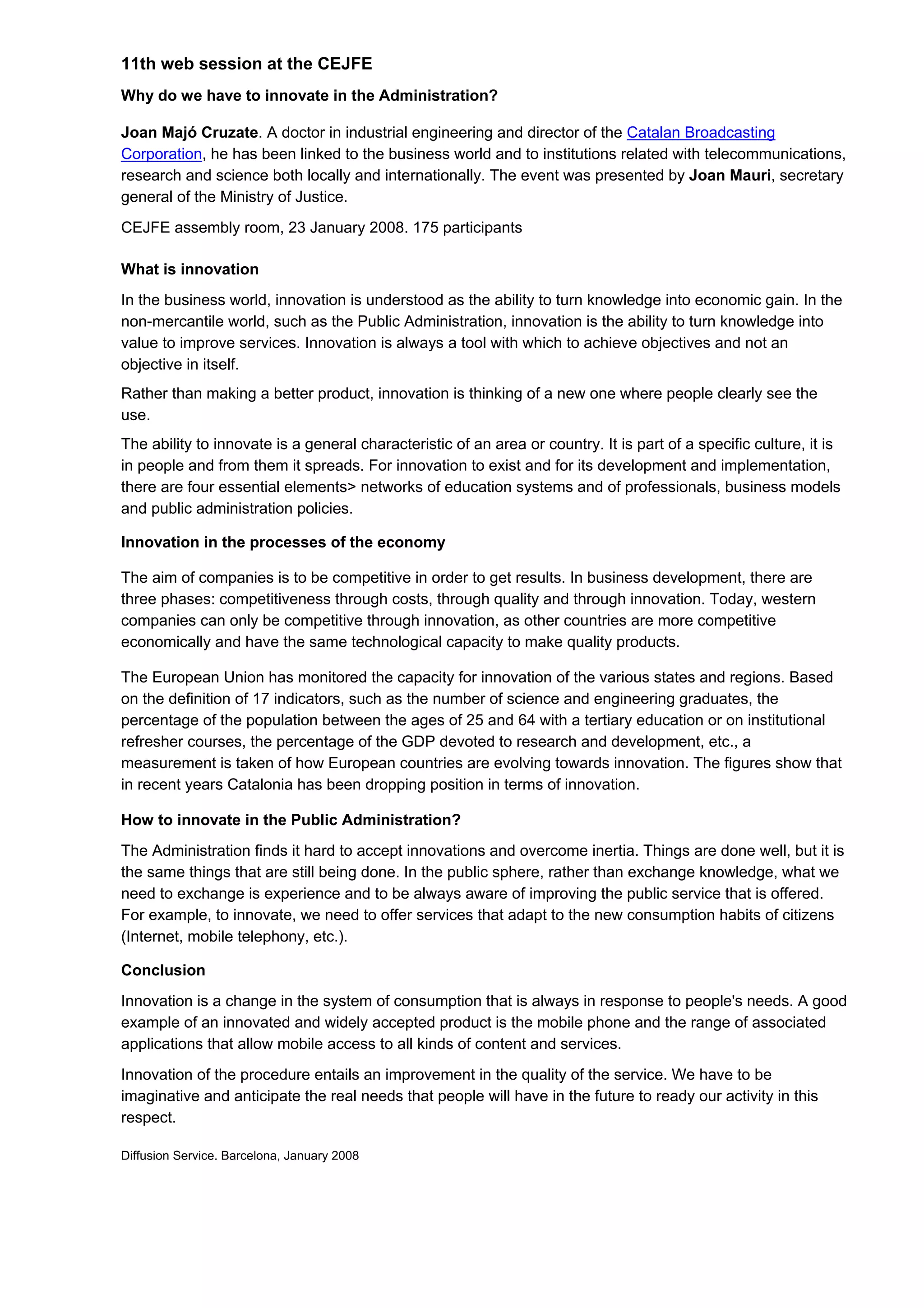 11th web session at the CEJFE
Why do we have to innovate in the Administration?

Joan Majó Cruzate. A doctor in industrial engineering and director of the Catalan Broadcasting
Corporation, he has been linked to the business world and to institutions related with telecommunications,
research and science both locally and internationally. The event was presented by Joan Mauri, secretary
general of the Ministry of Justice.
CEJFE assembly room, 23 January 2008. 175 participants

What is innovation
In the business world, innovation is understood as the ability to turn knowledge into economic gain. In the
non-mercantile world, such as the Public Administration, innovation is the ability to turn knowledge into
value to improve services. Innovation is always a tool with which to achieve objectives and not an
objective in itself.
Rather than making a better product, innovation is thinking of a new one where people clearly see the
use.
The ability to innovate is a general characteristic of an area or country. It is part of a specific culture, it is
in people and from them it spreads. For innovation to exist and for its development and implementation,
there are four essential elements> networks of education systems and of professionals, business models
and public administration policies.

Innovation in the processes of the economy

The aim of companies is to be competitive in order to get results. In business development, there are
three phases: competitiveness through costs, through quality and through innovation. Today, western
companies can only be competitive through innovation, as other countries are more competitive
economically and have the same technological capacity to make quality products.

The European Union has monitored the capacity for innovation of the various states and regions. Based
on the definition of 17 indicators, such as the number of science and engineering graduates, the
percentage of the population between the ages of 25 and 64 with a tertiary education or on institutional
refresher courses, the percentage of the GDP devoted to research and development, etc., a
measurement is taken of how European countries are evolving towards innovation. The figures show that
in recent years Catalonia has been dropping position in terms of innovation.

How to innovate in the Public Administration?
The Administration finds it hard to accept innovations and overcome inertia. Things are done well, but it is
the same things that are still being done. In the public sphere, rather than exchange knowledge, what we
need to exchange is experience and to be always aware of improving the public service that is offered.
For example, to innovate, we need to offer services that adapt to the new consumption habits of citizens
(Internet, mobile telephony, etc.).

Conclusion
Innovation is a change in the system of consumption that is always in response to people's needs. A good
example of an innovated and widely accepted product is the mobile phone and the range of associated
applications that allow mobile access to all kinds of content and services.
Innovation of the procedure entails an improvement in the quality of the service. We have to be
imaginative and anticipate the real needs that people will have in the future to ready our activity in this
respect.

Diffusion Service. Barcelona, January 2008
 