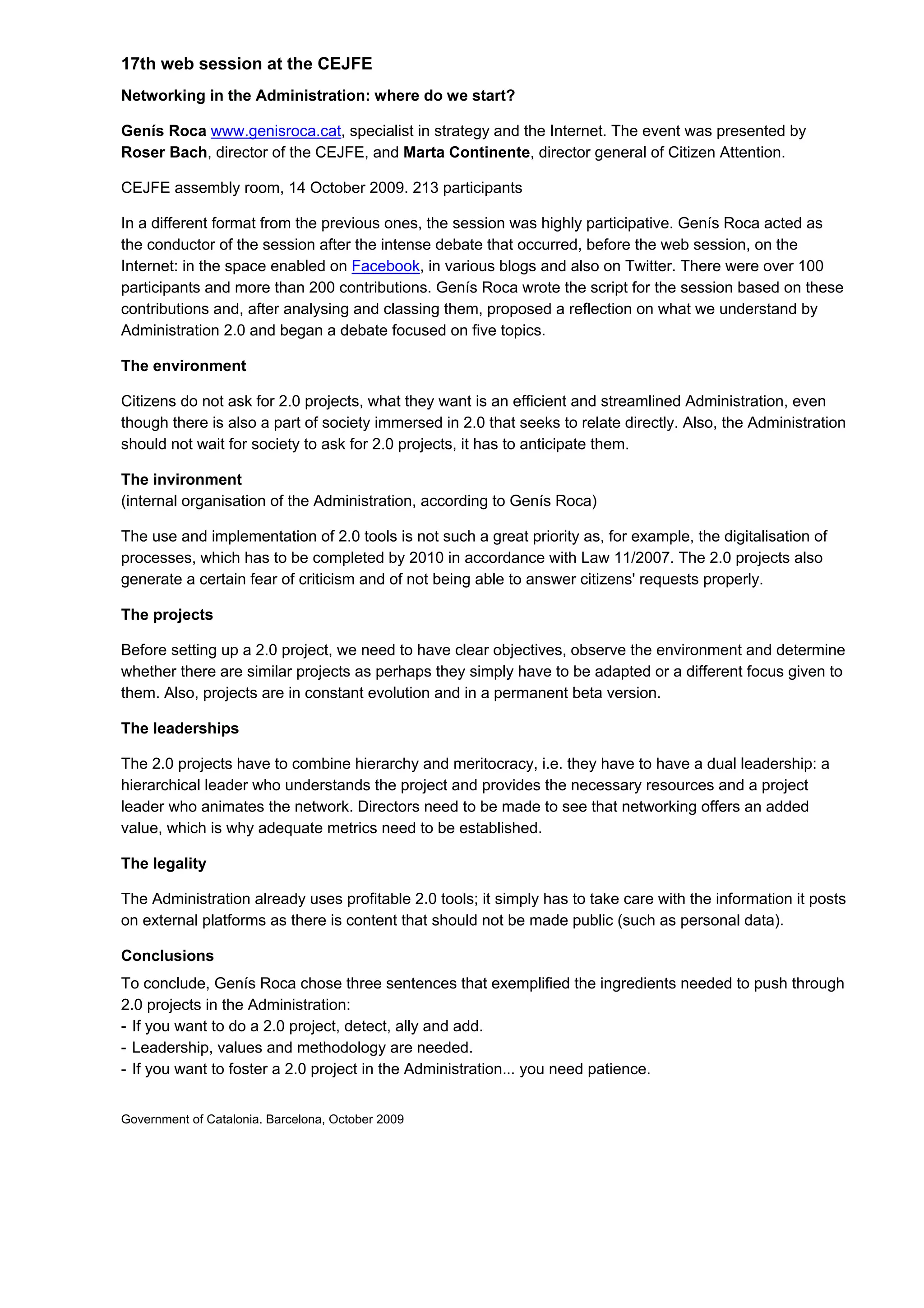 17th web session at the CEJFE
Networking in the Administration: where do we start?

Genís Roca www.genisroca.cat, specialist in strategy and the Internet. The event was presented by
Roser Bach, director of the CEJFE, and Marta Continente, director general of Citizen Attention.

CEJFE assembly room, 14 October 2009. 213 participants

In a different format from the previous ones, the session was highly participative. Genís Roca acted as
the conductor of the session after the intense debate that occurred, before the web session, on the
Internet: in the space enabled on Facebook, in various blogs and also on Twitter. There were over 100
participants and more than 200 contributions. Genís Roca wrote the script for the session based on these
contributions and, after analysing and classing them, proposed a reflection on what we understand by
Administration 2.0 and began a debate focused on five topics.

The environment

Citizens do not ask for 2.0 projects, what they want is an efficient and streamlined Administration, even
though there is also a part of society immersed in 2.0 that seeks to relate directly. Also, the Administration
should not wait for society to ask for 2.0 projects, it has to anticipate them.

The invironment
(internal organisation of the Administration, according to Genís Roca)

The use and implementation of 2.0 tools is not such a great priority as, for example, the digitalisation of
processes, which has to be completed by 2010 in accordance with Law 11/2007. The 2.0 projects also
generate a certain fear of criticism and of not being able to answer citizens' requests properly.

The projects

Before setting up a 2.0 project, we need to have clear objectives, observe the environment and determine
whether there are similar projects as perhaps they simply have to be adapted or a different focus given to
them. Also, projects are in constant evolution and in a permanent beta version.

The leaderships

The 2.0 projects have to combine hierarchy and meritocracy, i.e. they have to have a dual leadership: a
hierarchical leader who understands the project and provides the necessary resources and a project
leader who animates the network. Directors need to be made to see that networking offers an added
value, which is why adequate metrics need to be established.

The legality

The Administration already uses profitable 2.0 tools; it simply has to take care with the information it posts
on external platforms as there is content that should not be made public (such as personal data).

Conclusions
To conclude, Genís Roca chose three sentences that exemplified the ingredients needed to push through
2.0 projects in the Administration:
- If you want to do a 2.0 project, detect, ally and add.
- Leadership, values and methodology are needed.
- If you want to foster a 2.0 project in the Administration... you need patience.


Government of Catalonia. Barcelona, October 2009
 