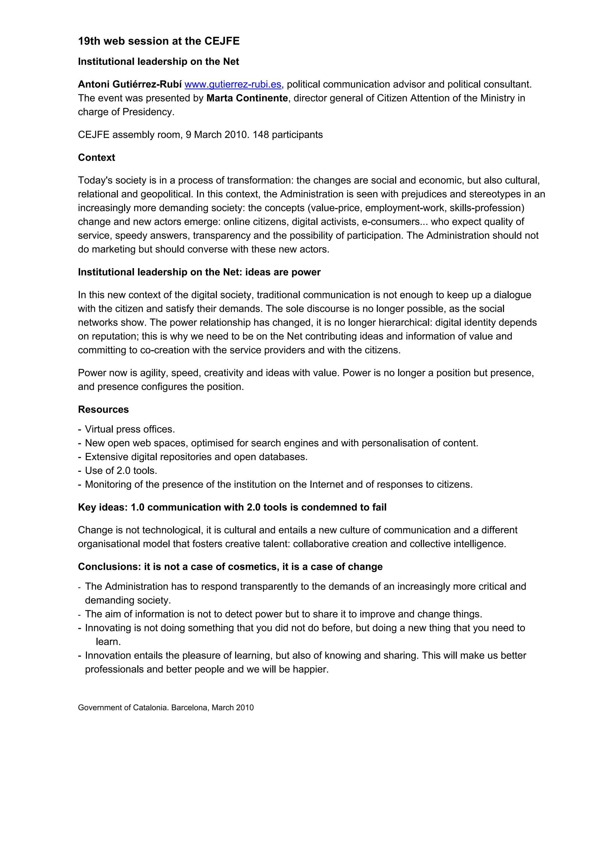 19th web session at the CEJFE
Institutional leadership on the Net

Antoni Gutiérrez-Rubí www.gutierrez-rubi.es, political communication advisor and political consultant.
The event was presented by Marta Continente, director general of Citizen Attention of the Ministry in
charge of Presidency.

CEJFE assembly room, 9 March 2010. 148 participants

Context

Today's society is in a process of transformation: the changes are social and economic, but also cultural,
relational and geopolitical. In this context, the Administration is seen with prejudices and stereotypes in an
increasingly more demanding society: the concepts (value-price, employment-work, skills-profession)
change and new actors emerge: online citizens, digital activists, e-consumers... who expect quality of
service, speedy answers, transparency and the possibility of participation. The Administration should not
do marketing but should converse with these new actors.

Institutional leadership on the Net: ideas are power

In this new context of the digital society, traditional communication is not enough to keep up a dialogue
with the citizen and satisfy their demands. The sole discourse is no longer possible, as the social
networks show. The power relationship has changed, it is no longer hierarchical: digital identity depends
on reputation; this is why we need to be on the Net contributing ideas and information of value and
committing to co-creation with the service providers and with the citizens.

Power now is agility, speed, creativity and ideas with value. Power is no longer a position but presence,
and presence configures the position.

Resources
-   Virtual press offices.
-   New open web spaces, optimised for search engines and with personalisation of content.
-   Extensive digital repositories and open databases.
-   Use of 2.0 tools.
-   Monitoring of the presence of the institution on the Internet and of responses to citizens.

Key ideas: 1.0 communication with 2.0 tools is condemned to fail

Change is not technological, it is cultural and entails a new culture of communication and a different
organisational model that fosters creative talent: collaborative creation and collective intelligence.

Conclusions: it is not a case of cosmetics, it is a case of change
- The Administration has to respond transparently to the demands of an increasingly more critical and
  demanding society.
- The aim of information is not to detect power but to share it to improve and change things.
- Innovating is not doing something that you did not do before, but doing a new thing that you need to
    learn.
- Innovation entails the pleasure of learning, but also of knowing and sharing. This will make us better
  professionals and better people and we will be happier.


Government of Catalonia. Barcelona, March 2010
 