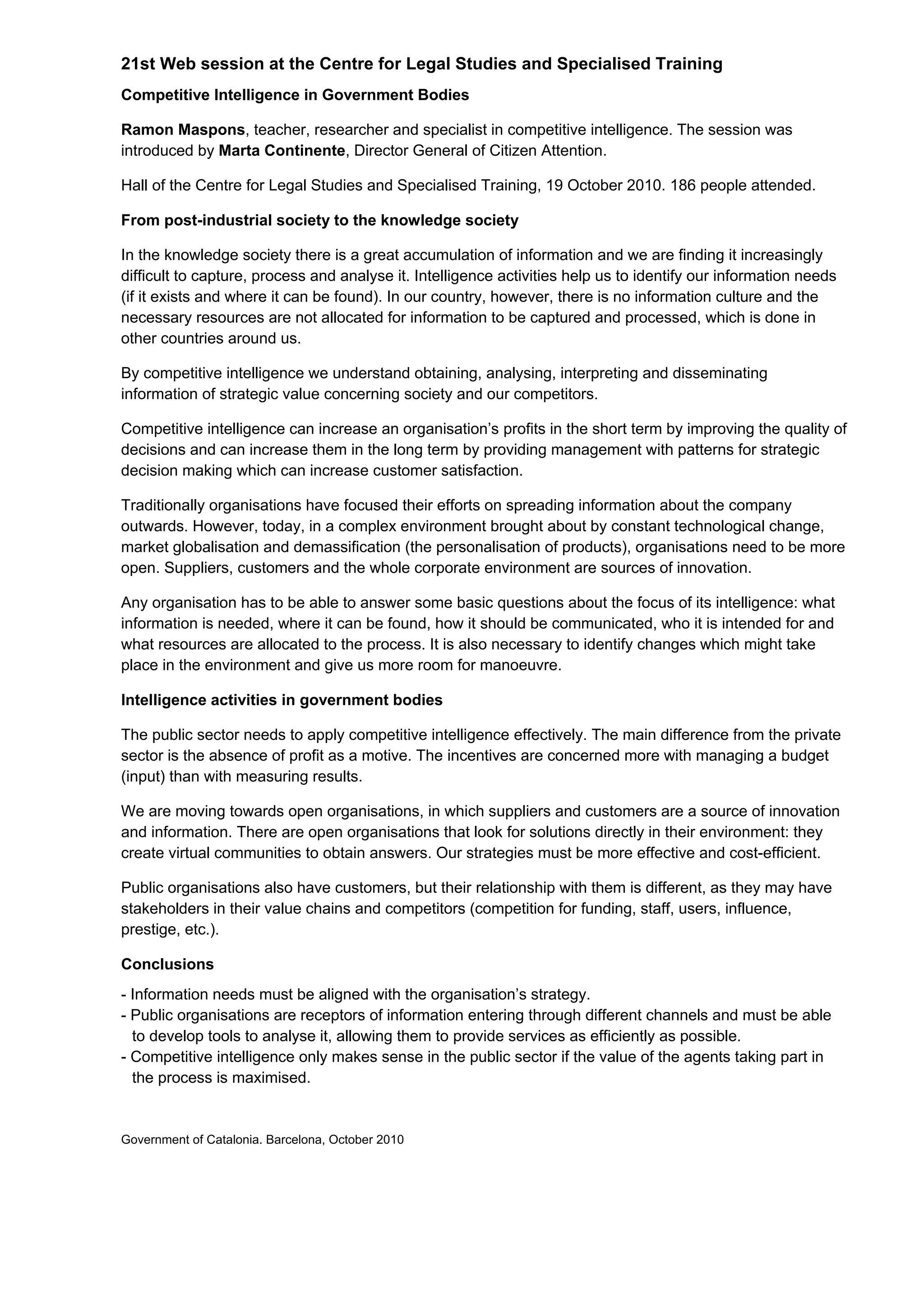 21st Web session at the Centre for Legal Studies and Specialised Training
Competitive Intelligence in Government Bodies

Ramon Maspons, teacher, researcher and specialist in competitive intelligence. The session was
introduced by Marta Continente, Director General of Citizen Attention.

Hall of the Centre for Legal Studies and Specialised Training, 19 October 2010. 186 people attended.

From post-industrial society to the knowledge society

In the knowledge society there is a great accumulation of information and we are finding it increasingly
difficult to capture, process and analyse it. Intelligence activities help us to identify our information needs
(if it exists and where it can be found). In our country, however, there is no information culture and the
necessary resources are not allocated for information to be captured and processed, which is done in
other countries around us.

By competitive intelligence we understand obtaining, analysing, interpreting and disseminating
information of strategic value concerning society and our competitors.

Competitive intelligence can increase an organisation’s profits in the short term by improving the quality of
decisions and can increase them in the long term by providing management with patterns for strategic
decision making which can increase customer satisfaction.

Traditionally organisations have focused their efforts on spreading information about the company
outwards. However, today, in a complex environment brought about by constant technological change,
market globalisation and demassification (the personalisation of products), organisations need to be more
open. Suppliers, customers and the whole corporate environment are sources of innovation.

Any organisation has to be able to answer some basic questions about the focus of its intelligence: what
information is needed, where it can be found, how it should be communicated, who it is intended for and
what resources are allocated to the process. It is also necessary to identify changes which might take
place in the environment and give us more room for manoeuvre.

Intelligence activities in government bodies

The public sector needs to apply competitive intelligence effectively. The main difference from the private
sector is the absence of profit as a motive. The incentives are concerned more with managing a budget
(input) than with measuring results.

We are moving towards open organisations, in which suppliers and customers are a source of innovation
and information. There are open organisations that look for solutions directly in their environment: they
create virtual communities to obtain answers. Our strategies must be more effective and cost-efficient.

Public organisations also have customers, but their relationship with them is different, as they may have
stakeholders in their value chains and competitors (competition for funding, staff, users, influence,
prestige, etc.).

Conclusions
- Information needs must be aligned with the organisation’s strategy.
- Public organisations are receptors of information entering through different channels and must be able
  to develop tools to analyse it, allowing them to provide services as efficiently as possible.
- Competitive intelligence only makes sense in the public sector if the value of the agents taking part in
  the process is maximised.


Government of Catalonia. Barcelona, October 2010
 