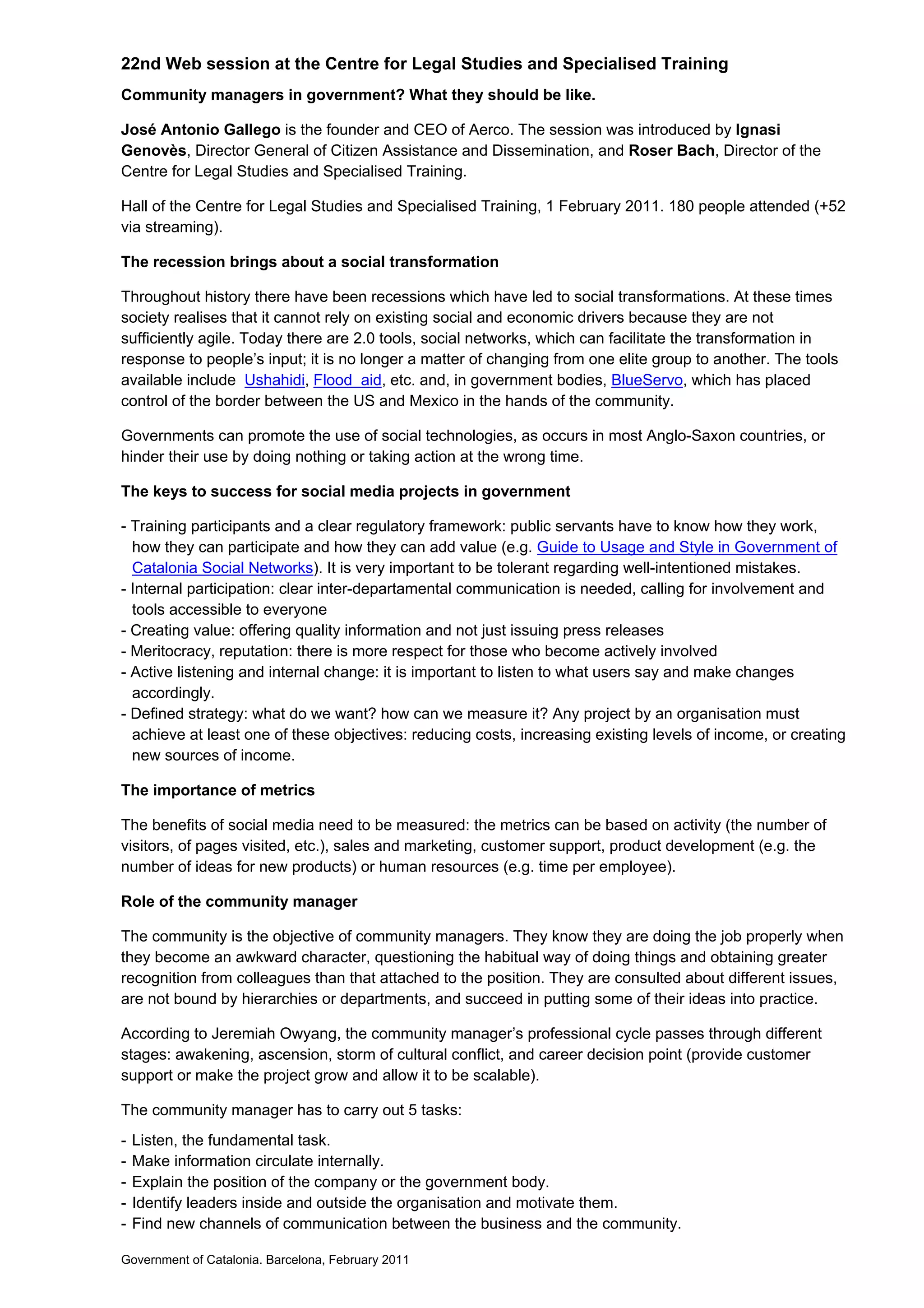 22nd Web session at the Centre for Legal Studies and Specialised Training
Community managers in government? What they should be like.

José Antonio Gallego is the founder and CEO of Aerco. The session was introduced by Ignasi
Genovès, Director General of Citizen Assistance and Dissemination, and Roser Bach, Director of the
Centre for Legal Studies and Specialised Training.

Hall of the Centre for Legal Studies and Specialised Training, 1 February 2011. 180 people attended (+52
via streaming).

The recession brings about a social transformation

Throughout history there have been recessions which have led to social transformations. At these times
society realises that it cannot rely on existing social and economic drivers because they are not
sufficiently agile. Today there are 2.0 tools, social networks, which can facilitate the transformation in
response to people’s input; it is no longer a matter of changing from one elite group to another. The tools
available include Ushahidi, Flood aid, etc. and, in government bodies, BlueServo, which has placed
control of the border between the US and Mexico in the hands of the community.

Governments can promote the use of social technologies, as occurs in most Anglo-Saxon countries, or
hinder their use by doing nothing or taking action at the wrong time.

The keys to success for social media projects in government

- Training participants and a clear regulatory framework: public servants have to know how they work,
  how they can participate and how they can add value (e.g. Guide to Usage and Style in Government of
  Catalonia Social Networks). It is very important to be tolerant regarding well-intentioned mistakes.
- Internal participation: clear inter-departamental communication is needed, calling for involvement and
  tools accessible to everyone
- Creating value: offering quality information and not just issuing press releases
- Meritocracy, reputation: there is more respect for those who become actively involved
- Active listening and internal change: it is important to listen to what users say and make changes
  accordingly.
- Defined strategy: what do we want? how can we measure it? Any project by an organisation must
  achieve at least one of these objectives: reducing costs, increasing existing levels of income, or creating
  new sources of income.

The importance of metrics

The benefits of social media need to be measured: the metrics can be based on activity (the number of
visitors, of pages visited, etc.), sales and marketing, customer support, product development (e.g. the
number of ideas for new products) or human resources (e.g. time per employee).

Role of the community manager

The community is the objective of community managers. They know they are doing the job properly when
they become an awkward character, questioning the habitual way of doing things and obtaining greater
recognition from colleagues than that attached to the position. They are consulted about different issues,
are not bound by hierarchies or departments, and succeed in putting some of their ideas into practice.

According to Jeremiah Owyang, the community manager’s professional cycle passes through different
stages: awakening, ascension, storm of cultural conflict, and career decision point (provide customer
support or make the project grow and allow it to be scalable).

The community manager has to carry out 5 tasks:
-   Listen, the fundamental task.
-   Make information circulate internally.
-   Explain the position of the company or the government body.
-   Identify leaders inside and outside the organisation and motivate them.
-   Find new channels of communication between the business and the community.

Government of Catalonia. Barcelona, February 2011
 