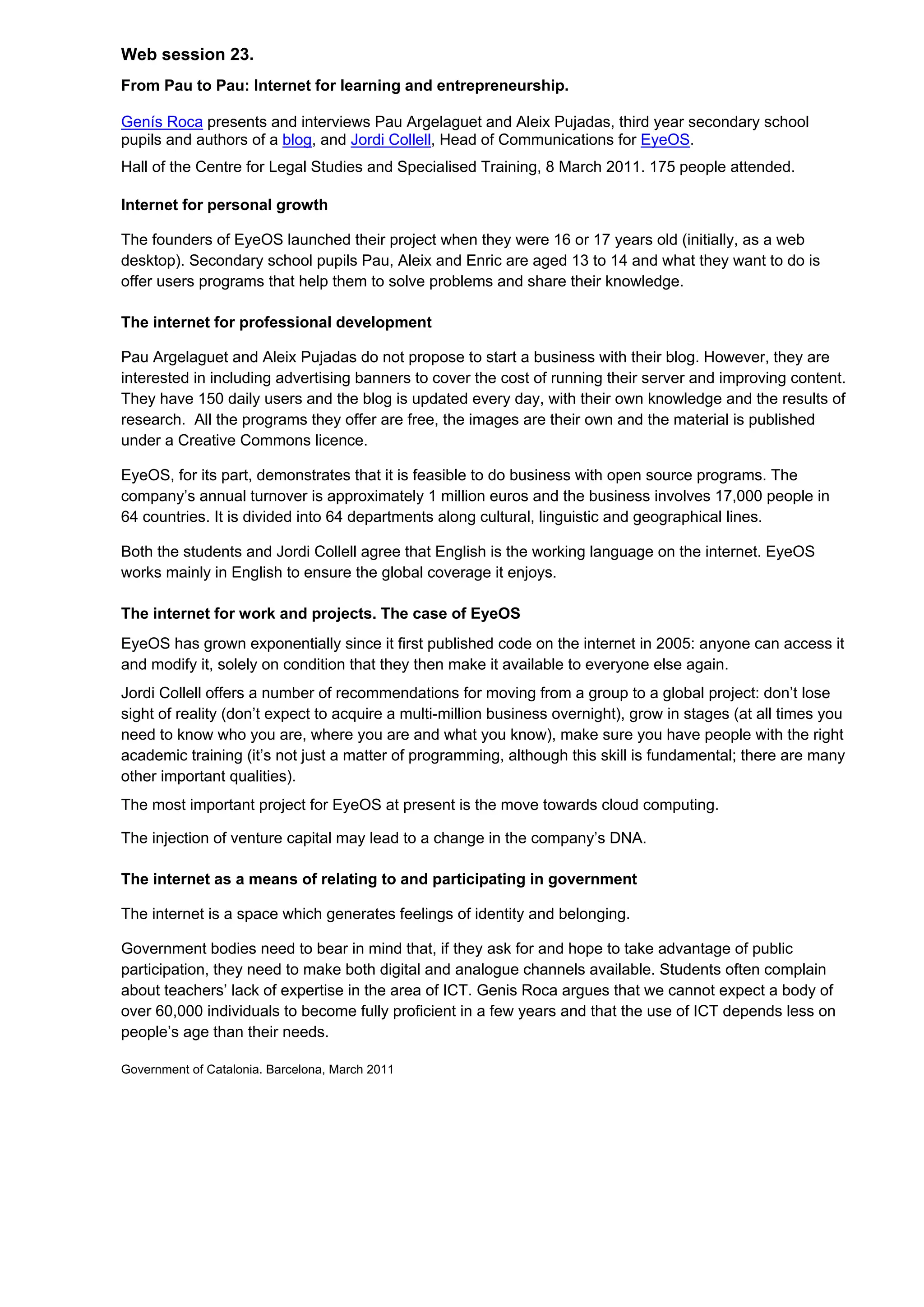 Web session 23.
From Pau to Pau: Internet for learning and entrepreneurship.

Genís Roca presents and interviews Pau Argelaguet and Aleix Pujadas, third year secondary school
pupils and authors of a blog, and Jordi Collell, Head of Communications for EyeOS.
Hall of the Centre for Legal Studies and Specialised Training, 8 March 2011. 175 people attended.

Internet for personal growth

The founders of EyeOS launched their project when they were 16 or 17 years old (initially, as a web
desktop). Secondary school pupils Pau, Aleix and Enric are aged 13 to 14 and what they want to do is
offer users programs that help them to solve problems and share their knowledge.

The internet for professional development

Pau Argelaguet and Aleix Pujadas do not propose to start a business with their blog. However, they are
interested in including advertising banners to cover the cost of running their server and improving content.
They have 150 daily users and the blog is updated every day, with their own knowledge and the results of
research. All the programs they offer are free, the images are their own and the material is published
under a Creative Commons licence.

EyeOS, for its part, demonstrates that it is feasible to do business with open source programs. The
company’s annual turnover is approximately 1 million euros and the business involves 17,000 people in
64 countries. It is divided into 64 departments along cultural, linguistic and geographical lines.

Both the students and Jordi Collell agree that English is the working language on the internet. EyeOS
works mainly in English to ensure the global coverage it enjoys.

The internet for work and projects. The case of EyeOS
EyeOS has grown exponentially since it first published code on the internet in 2005: anyone can access it
and modify it, solely on condition that they then make it available to everyone else again.
Jordi Collell offers a number of recommendations for moving from a group to a global project: don’t lose
sight of reality (don’t expect to acquire a multi-million business overnight), grow in stages (at all times you
need to know who you are, where you are and what you know), make sure you have people with the right
academic training (it’s not just a matter of programming, although this skill is fundamental; there are many
other important qualities).
The most important project for EyeOS at present is the move towards cloud computing.

The injection of venture capital may lead to a change in the company’s DNA.

The internet as a means of relating to and participating in government

The internet is a space which generates feelings of identity and belonging.

Government bodies need to bear in mind that, if they ask for and hope to take advantage of public
participation, they need to make both digital and analogue channels available. Students often complain
about teachers’ lack of expertise in the area of ICT. Genis Roca argues that we cannot expect a body of
over 60,000 individuals to become fully proficient in a few years and that the use of ICT depends less on
people’s age than their needs.

Government of Catalonia. Barcelona, March 2011
 