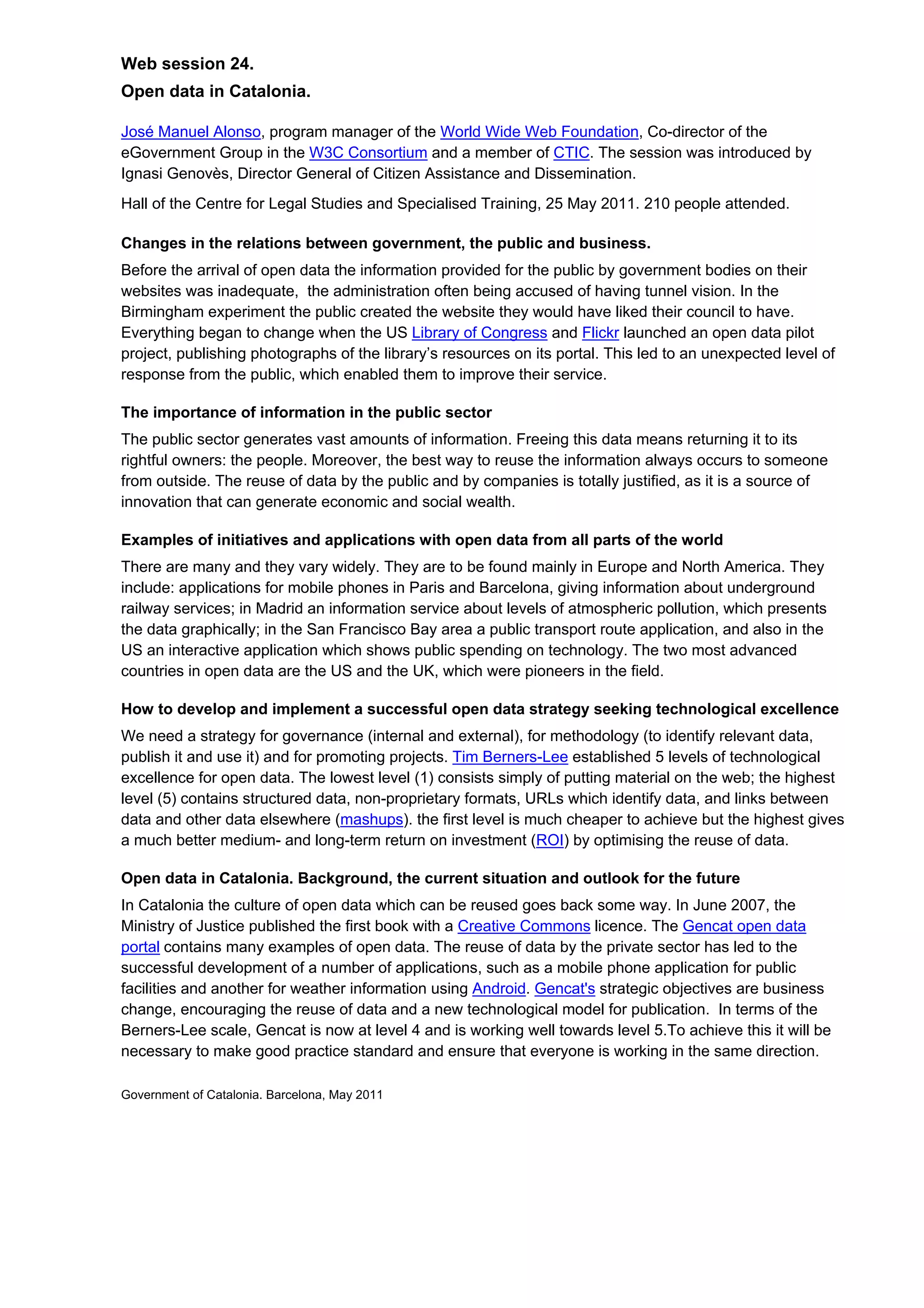 Web session 24.
Open data in Catalonia.

José Manuel Alonso, program manager of the World Wide Web Foundation, Co-director of the
eGovernment Group in the W3C Consortium and a member of CTIC. The session was introduced by
Ignasi Genovès, Director General of Citizen Assistance and Dissemination.
Hall of the Centre for Legal Studies and Specialised Training, 25 May 2011. 210 people attended.

Changes in the relations between government, the public and business.
Before the arrival of open data the information provided for the public by government bodies on their
websites was inadequate, the administration often being accused of having tunnel vision. In the
Birmingham experiment the public created the website they would have liked their council to have.
Everything began to change when the US Library of Congress and Flickr launched an open data pilot
project, publishing photographs of the library’s resources on its portal. This led to an unexpected level of
response from the public, which enabled them to improve their service.

The importance of information in the public sector
The public sector generates vast amounts of information. Freeing this data means returning it to its
rightful owners: the people. Moreover, the best way to reuse the information always occurs to someone
from outside. The reuse of data by the public and by companies is totally justified, as it is a source of
innovation that can generate economic and social wealth.

Examples of initiatives and applications with open data from all parts of the world
There are many and they vary widely. They are to be found mainly in Europe and North America. They
include: applications for mobile phones in Paris and Barcelona, giving information about underground
railway services; in Madrid an information service about levels of atmospheric pollution, which presents
the data graphically; in the San Francisco Bay area a public transport route application, and also in the
US an interactive application which shows public spending on technology. The two most advanced
countries in open data are the US and the UK, which were pioneers in the field.

How to develop and implement a successful open data strategy seeking technological excellence
We need a strategy for governance (internal and external), for methodology (to identify relevant data,
publish it and use it) and for promoting projects. Tim Berners-Lee established 5 levels of technological
excellence for open data. The lowest level (1) consists simply of putting material on the web; the highest
level (5) contains structured data, non-proprietary formats, URLs which identify data, and links between
data and other data elsewhere (mashups). the first level is much cheaper to achieve but the highest gives
a much better medium- and long-term return on investment (ROI) by optimising the reuse of data.

Open data in Catalonia. Background, the current situation and outlook for the future
In Catalonia the culture of open data which can be reused goes back some way. In June 2007, the
Ministry of Justice published the first book with a Creative Commons licence. The Gencat open data
portal contains many examples of open data. The reuse of data by the private sector has led to the
successful development of a number of applications, such as a mobile phone application for public
facilities and another for weather information using Android. Gencat's strategic objectives are business
change, encouraging the reuse of data and a new technological model for publication. In terms of the
Berners-Lee scale, Gencat is now at level 4 and is working well towards level 5.To achieve this it will be
necessary to make good practice standard and ensure that everyone is working in the same direction.

Government of Catalonia. Barcelona, May 2011
 