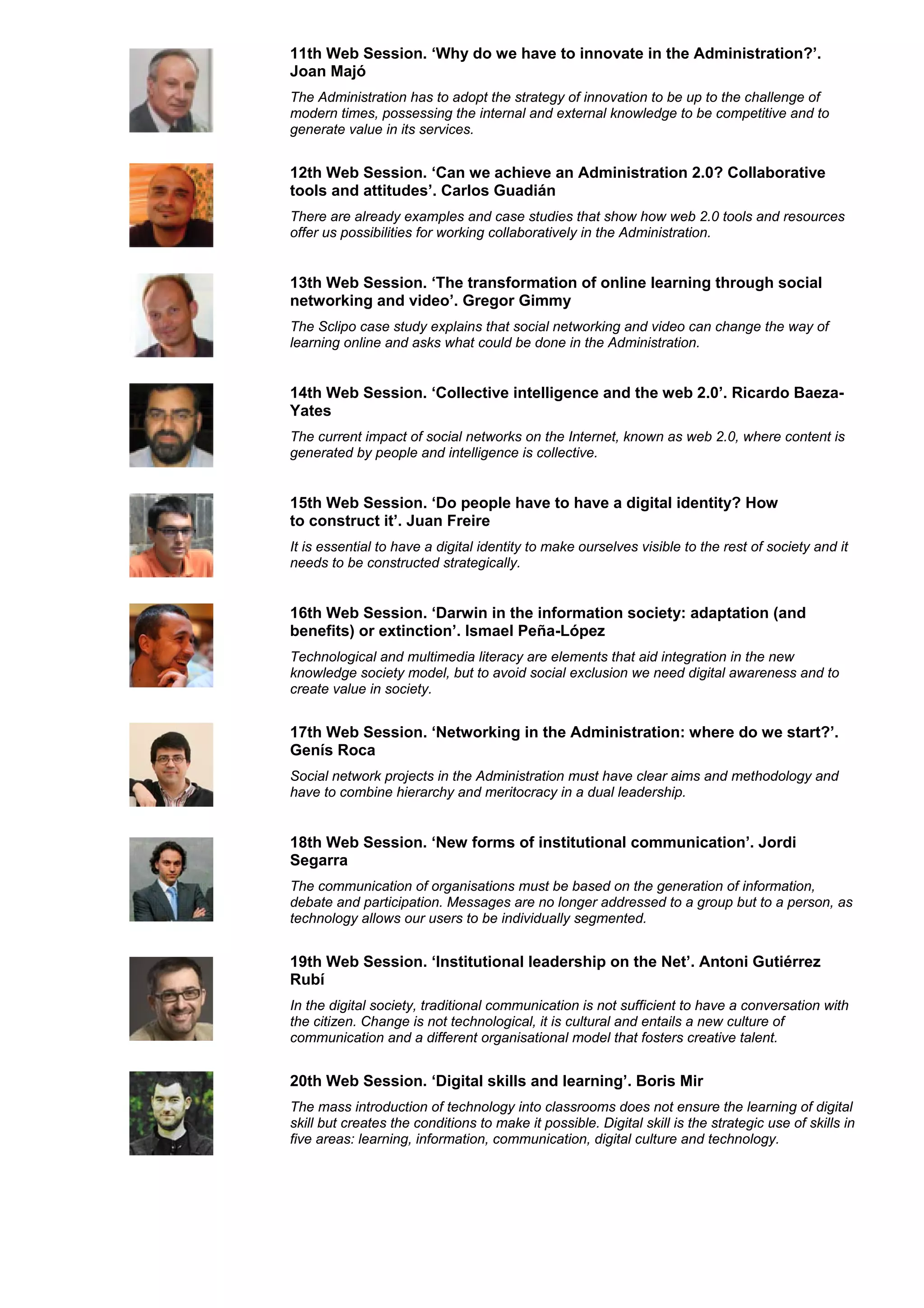 11th Web Session. ‘Why do we have to innovate in the Administration?’.
Joan Majó
The Administration has to adopt the strategy of innovation to be up to the challenge of
modern times, possessing the internal and external knowledge to be competitive and to
generate value in its services.


12th Web Session. ‘Can we achieve an Administration 2.0? Collaborative
tools and attitudes’. Carlos Guadián
There are already examples and case studies that show how web 2.0 tools and resources
offer us possibilities for working collaboratively in the Administration.


13th Web Session. ‘The transformation of online learning through social
networking and video’. Gregor Gimmy
The Sclipo case study explains that social networking and video can change the way of
learning online and asks what could be done in the Administration.


14th Web Session. ‘Collective intelligence and the web 2.0’. Ricardo Baeza-
Yates
The current impact of social networks on the Internet, known as web 2.0, where content is
generated by people and intelligence is collective.


15th Web Session. ‘Do people have to have a digital identity? How
to construct it’. Juan Freire
It is essential to have a digital identity to make ourselves visible to the rest of society and it
needs to be constructed strategically.


16th Web Session. ‘Darwin in the information society: adaptation (and
benefits) or extinction’. Ismael Peña-López
Technological and multimedia literacy are elements that aid integration in the new
knowledge society model, but to avoid social exclusion we need digital awareness and to
create value in society.


17th Web Session. ‘Networking in the Administration: where do we start?’.
Genís Roca
Social network projects in the Administration must have clear aims and methodology and
have to combine hierarchy and meritocracy in a dual leadership.


18th Web Session. ‘New forms of institutional communication’. Jordi
Segarra
The communication of organisations must be based on the generation of information,
debate and participation. Messages are no longer addressed to a group but to a person, as
technology allows our users to be individually segmented.


19th Web Session. ‘Institutional leadership on the Net’. Antoni Gutiérrez
Rubí
In the digital society, traditional communication is not sufficient to have a conversation with
the citizen. Change is not technological, it is cultural and entails a new culture of
communication and a different organisational model that fosters creative talent.


20th Web Session. ‘Digital skills and learning’. Boris Mir
The mass introduction of technology into classrooms does not ensure the learning of digital
skill but creates the conditions to make it possible. Digital skill is the strategic use of skills in
five areas: learning, information, communication, digital culture and technology.
 