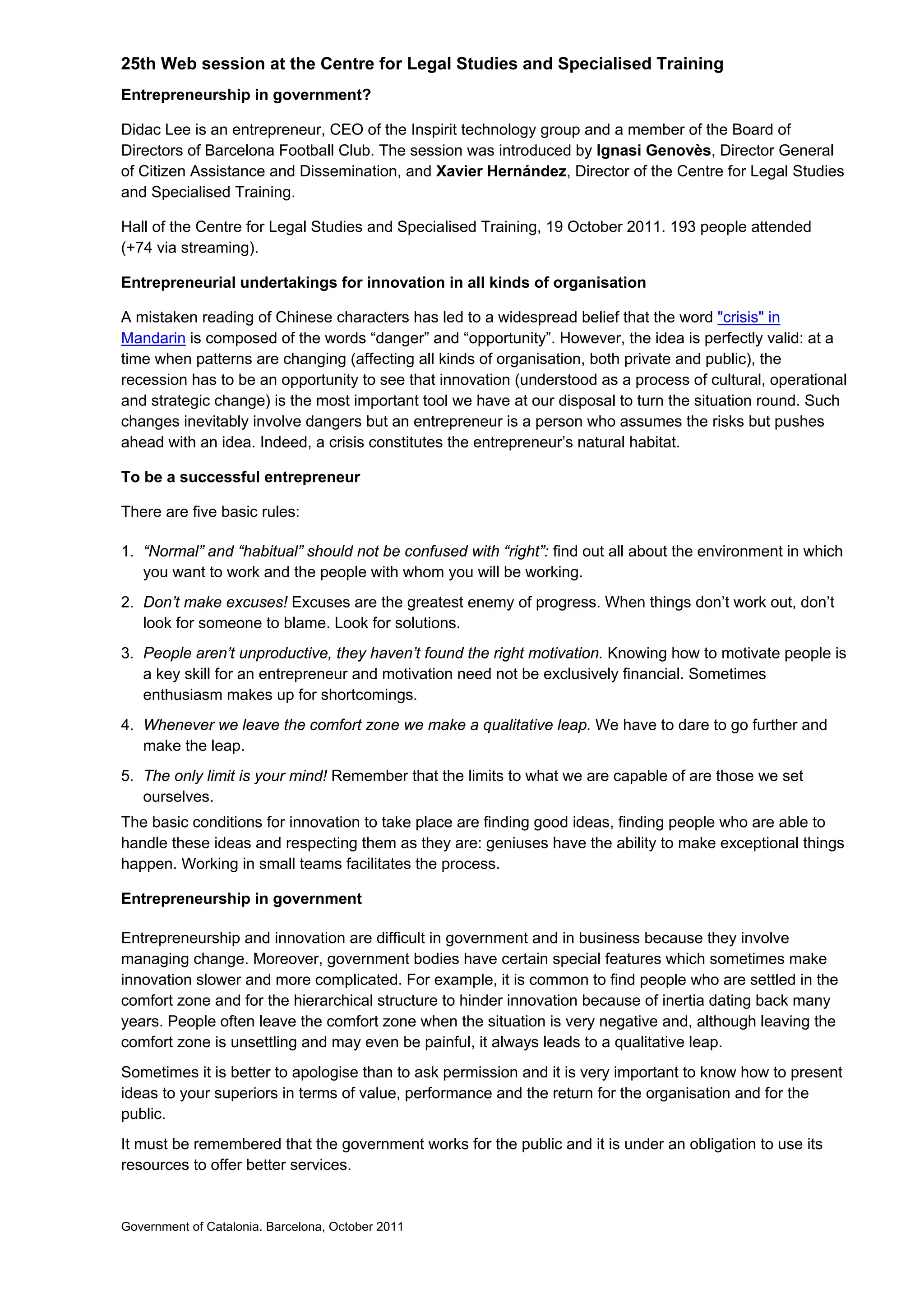 25th Web session at the Centre for Legal Studies and Specialised Training
Entrepreneurship in government?

Didac Lee is an entrepreneur, CEO of the Inspirit technology group and a member of the Board of
Directors of Barcelona Football Club. The session was introduced by Ignasi Genovès, Director General
of Citizen Assistance and Dissemination, and Xavier Hernández, Director of the Centre for Legal Studies
and Specialised Training.

Hall of the Centre for Legal Studies and Specialised Training, 19 October 2011. 193 people attended
(+74 via streaming).

Entrepreneurial undertakings for innovation in all kinds of organisation

A mistaken reading of Chinese characters has led to a widespread belief that the word "crisis" in
Mandarin is composed of the words “danger” and “opportunity”. However, the idea is perfectly valid: at a
time when patterns are changing (affecting all kinds of organisation, both private and public), the
recession has to be an opportunity to see that innovation (understood as a process of cultural, operational
and strategic change) is the most important tool we have at our disposal to turn the situation round. Such
changes inevitably involve dangers but an entrepreneur is a person who assumes the risks but pushes
ahead with an idea. Indeed, a crisis constitutes the entrepreneur’s natural habitat.

To be a successful entrepreneur

There are five basic rules:

1. “Normal” and “habitual” should not be confused with “right”: find out all about the environment in which
   you want to work and the people with whom you will be working.
2. Don’t make excuses! Excuses are the greatest enemy of progress. When things don’t work out, don’t
   look for someone to blame. Look for solutions.
3. People aren’t unproductive, they haven’t found the right motivation. Knowing how to motivate people is
   a key skill for an entrepreneur and motivation need not be exclusively financial. Sometimes
   enthusiasm makes up for shortcomings.
4. Whenever we leave the comfort zone we make a qualitative leap. We have to dare to go further and
   make the leap.
5. The only limit is your mind! Remember that the limits to what we are capable of are those we set
   ourselves.
The basic conditions for innovation to take place are finding good ideas, finding people who are able to
handle these ideas and respecting them as they are: geniuses have the ability to make exceptional things
happen. Working in small teams facilitates the process.

Entrepreneurship in government

Entrepreneurship and innovation are difficult in government and in business because they involve
managing change. Moreover, government bodies have certain special features which sometimes make
innovation slower and more complicated. For example, it is common to find people who are settled in the
comfort zone and for the hierarchical structure to hinder innovation because of inertia dating back many
years. People often leave the comfort zone when the situation is very negative and, although leaving the
comfort zone is unsettling and may even be painful, it always leads to a qualitative leap.
Sometimes it is better to apologise than to ask permission and it is very important to know how to present
ideas to your superiors in terms of value, performance and the return for the organisation and for the
public.
It must be remembered that the government works for the public and it is under an obligation to use its
resources to offer better services.


Government of Catalonia. Barcelona, October 2011
 