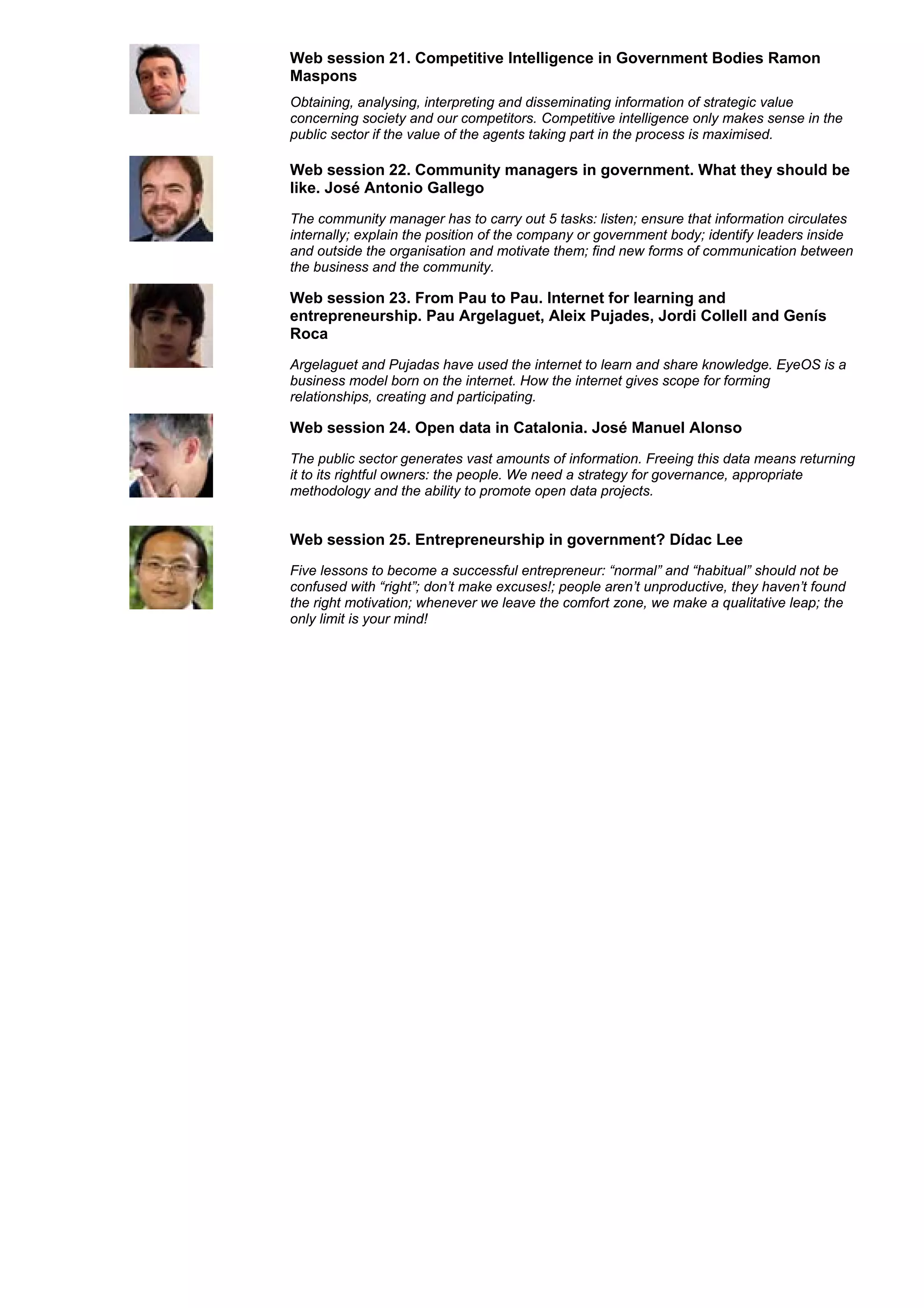 Web session 21. Competitive Intelligence in Government Bodies Ramon
Maspons
Obtaining, analysing, interpreting and disseminating information of strategic value
concerning society and our competitors. Competitive intelligence only makes sense in the
public sector if the value of the agents taking part in the process is maximised.

Web session 22. Community managers in government. What they should be
like. José Antonio Gallego
The community manager has to carry out 5 tasks: listen; ensure that information circulates
internally; explain the position of the company or government body; identify leaders inside
and outside the organisation and motivate them; find new forms of communication between
the business and the community.

Web session 23. From Pau to Pau. Internet for learning and
entrepreneurship. Pau Argelaguet, Aleix Pujades, Jordi Collell and Genís
Roca
Argelaguet and Pujadas have used the internet to learn and share knowledge. EyeOS is a
business model born on the internet. How the internet gives scope for forming
relationships, creating and participating.

Web session 24. Open data in Catalonia. José Manuel Alonso
The public sector generates vast amounts of information. Freeing this data means returning
it to its rightful owners: the people. We need a strategy for governance, appropriate
methodology and the ability to promote open data projects.


Web session 25. Entrepreneurship in government? Dídac Lee
Five lessons to become a successful entrepreneur: “normal” and “habitual” should not be
confused with “right”; don’t make excuses!; people aren’t unproductive, they haven’t found
the right motivation; whenever we leave the comfort zone, we make a qualitative leap; the
only limit is your mind!
 