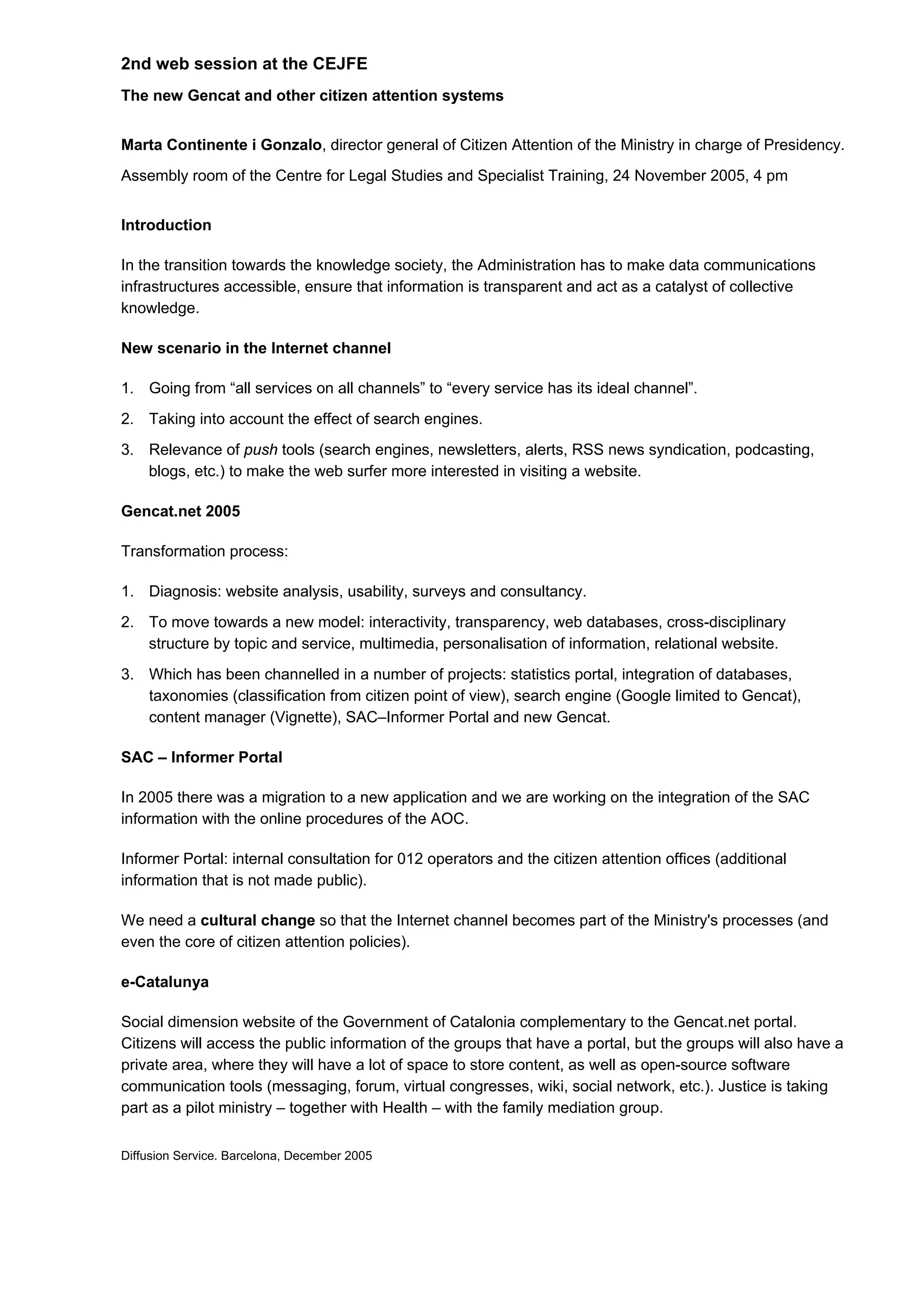 2nd web session at the CEJFE
The new Gencat and other citizen attention systems


Marta Continente i Gonzalo, director general of Citizen Attention of the Ministry in charge of Presidency.
Assembly room of the Centre for Legal Studies and Specialist Training, 24 November 2005, 4 pm


Introduction

In the transition towards the knowledge society, the Administration has to make data communications
infrastructures accessible, ensure that information is transparent and act as a catalyst of collective
knowledge.

New scenario in the Internet channel

1. Going from “all services on all channels” to “every service has its ideal channel”.
2. Taking into account the effect of search engines.
3. Relevance of push tools (search engines, newsletters, alerts, RSS news syndication, podcasting,
   blogs, etc.) to make the web surfer more interested in visiting a website.

Gencat.net 2005

Transformation process:

1. Diagnosis: website analysis, usability, surveys and consultancy.
2. To move towards a new model: interactivity, transparency, web databases, cross-disciplinary
   structure by topic and service, multimedia, personalisation of information, relational website.
3. Which has been channelled in a number of projects: statistics portal, integration of databases,
   taxonomies (classification from citizen point of view), search engine (Google limited to Gencat),
   content manager (Vignette), SAC–Informer Portal and new Gencat.

SAC – Informer Portal

In 2005 there was a migration to a new application and we are working on the integration of the SAC
information with the online procedures of the AOC.

Informer Portal: internal consultation for 012 operators and the citizen attention offices (additional
information that is not made public).

We need a cultural change so that the Internet channel becomes part of the Ministry's processes (and
even the core of citizen attention policies).

e-Catalunya

Social dimension website of the Government of Catalonia complementary to the Gencat.net portal.
Citizens will access the public information of the groups that have a portal, but the groups will also have a
private area, where they will have a lot of space to store content, as well as open-source software
communication tools (messaging, forum, virtual congresses, wiki, social network, etc.). Justice is taking
part as a pilot ministry – together with Health – with the family mediation group.


Diffusion Service. Barcelona, December 2005
 