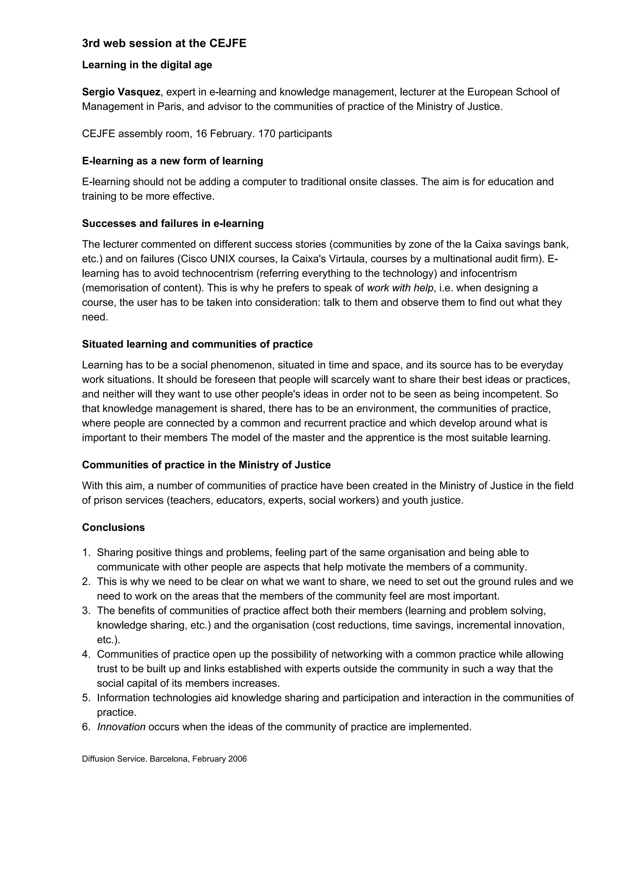 3rd web session at the CEJFE
Learning in the digital age

Sergio Vasquez, expert in e-learning and knowledge management, lecturer at the European School of
Management in Paris, and advisor to the communities of practice of the Ministry of Justice.

CEJFE assembly room, 16 February. 170 participants

E-learning as a new form of learning
E-learning should not be adding a computer to traditional onsite classes. The aim is for education and
training to be more effective.

Successes and failures in e-learning
The lecturer commented on different success stories (communities by zone of the la Caixa savings bank,
etc.) and on failures (Cisco UNIX courses, la Caixa's Virtaula, courses by a multinational audit firm). E-
learning has to avoid technocentrism (referring everything to the technology) and infocentrism
(memorisation of content). This is why he prefers to speak of work with help, i.e. when designing a
course, the user has to be taken into consideration: talk to them and observe them to find out what they
need.

Situated learning and communities of practice
Learning has to be a social phenomenon, situated in time and space, and its source has to be everyday
work situations. It should be foreseen that people will scarcely want to share their best ideas or practices,
and neither will they want to use other people's ideas in order not to be seen as being incompetent. So
that knowledge management is shared, there has to be an environment, the communities of practice,
where people are connected by a common and recurrent practice and which develop around what is
important to their members The model of the master and the apprentice is the most suitable learning.

Communities of practice in the Ministry of Justice
With this aim, a number of communities of practice have been created in the Ministry of Justice in the field
of prison services (teachers, educators, experts, social workers) and youth justice.

Conclusions

1. Sharing positive things and problems, feeling part of the same organisation and being able to
   communicate with other people are aspects that help motivate the members of a community.
2. This is why we need to be clear on what we want to share, we need to set out the ground rules and we
   need to work on the areas that the members of the community feel are most important.
3. The benefits of communities of practice affect both their members (learning and problem solving,
   knowledge sharing, etc.) and the organisation (cost reductions, time savings, incremental innovation,
   etc.).
4. Communities of practice open up the possibility of networking with a common practice while allowing
   trust to be built up and links established with experts outside the community in such a way that the
   social capital of its members increases.
5. Information technologies aid knowledge sharing and participation and interaction in the communities of
   practice.
6. Innovation occurs when the ideas of the community of practice are implemented.

Diffusion Service. Barcelona, February 2006
 