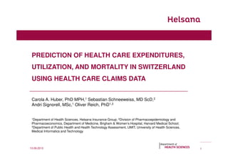PREDICTION OF HEALTH CARE EXPENDITURES,
UTILIZATION, AND MORTALITY IN SWITZERLAND
USING HEALTH CARE CLAIMS DATA
Carola A. Huber, PhD MPH,1 Sebastian Schneeweiss, MD ScD,2
Andri Signorell, MSc,1 Oliver Reich, PhD1,3
1Department of Health Sciences, Helsana Insurance Group; 2Division of Pharmacoepidemiology and
Pharmacoeconomics, Department of Medicine, Brigham & Women’s Hospital, Harvard Medical School;
3Department of Public Health and Health Technology Assessment, UMIT, University of Health Sciences,
Medical Informatics and Technology
113.09.2013
 