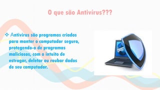 O que são Antivírus???
 Antivírus são programas criados
para manter o computador seguro,
protegendo-o de programas
maliciosos, com o intuito de
estragar, deletar ou roubar dados
de seu computador.
 
