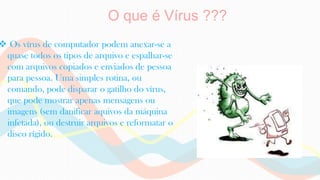O que é Vírus ???
 Os vírus de computador podem anexar-se a
quase todos os tipos de arquivo e espalhar-se
com arquivos copiados e enviados de pessoa
para pessoa. Uma simples rotina, ou
comando, pode disparar o gatilho do vírus,
que pode mostrar apenas mensagens ou
imagens (sem danificar aquivos da máquina
infetada), ou destruir arquivos e reformatar o
disco rígido.
 