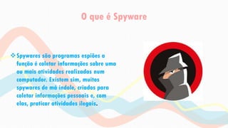 O que é Spyware
Spywares são programas espiões a
função é coletar informações sobre uma
ou mais atividades realizadas num
computador. Existem sim, muitos
spywares de má índole, criados para
coletar informações pessoais e, com
elas, praticar atividades ilegais.
 