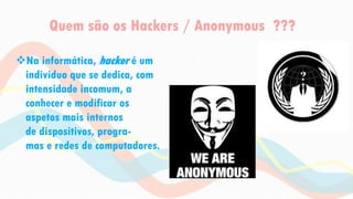 Quem são os Hackers / Anonymous ???
Na informática, hacker é um
indivíduo que se dedica, com
intensidade incomum, a
conhecer e modificar os
aspetos mais internos
de dispositivos, progra-
mas e redes de computadores.
 