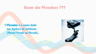Quem são Phreakers ???
Phreaker é o nome dado
aos hackers de telefonia.
(Phone+Freak ou Phreak).
 