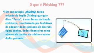 O que é Phishing ???
Em computação, phishing, termo
oriundo do inglês (fishing) que quer
dizer “Pesca”, é uma forma de fraude
eletrônica, caracterizada por tentativas
de adquirir dados pessoais de diversos
tipos; senhas, dados financeiros como
número de cartões de crédito e outros
dados pessoais
 