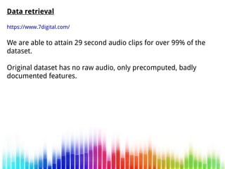 Data retrieval
https://www.7digital.com/
We are able to attain 29 second audio clips for over 99% of the
dataset.
Original dataset has no raw audio, only precomputed, badly
documented features.
 