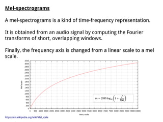 Mel-spectrograms
A mel-spectrograms is a kind of time-frequency representation.
It is obtained from an audio signal by computing the Fourier
transforms of short, overlapping windows.
Finally, the frequency axis is changed from a linear scale to a mel
scale.
https://en.wikipedia.org/wiki/Mel_scale
 