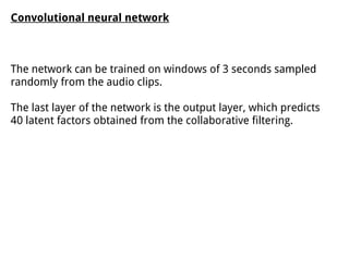Convolutional neural network
The network can be trained on windows of 3 seconds sampled
randomly from the audio clips.
The last layer of the network is the output layer, which predicts
40 latent factors obtained from the collaborative filtering.
 