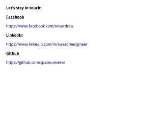 Let’s stay in touch:
Facebook
https://www.facebook.com/neverdraw
LinkedIn
https://www.linkedin.com/in/awesomengineer
Github
https://github.com/spaceuniverse
 