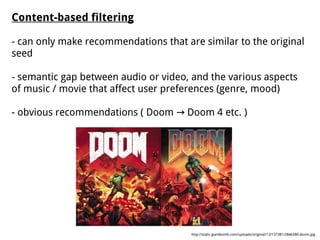 Content-based filtering
- can only make recommendations that are similar to the original
seed
- semantic gap between audio or video, and the various aspects
of music / movie that affect user preferences (genre, mood)
- obvious recommendations ( Doom Doom 4 etc. )→
http://static.giantbomb.com/uploads/original/13/137381/2846580-doom.jpg
 