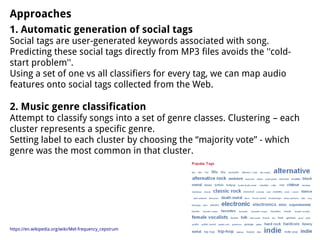 Approaches
1. Automatic generation of social tags
Social tags are user-generated keywords associated with song.
Predicting these social tags directly from MP3 files avoids the ''cold-
start problem''.
Using a set of one vs all classifiers for every tag, we can map audio
features onto social tags collected from the Web.
2. Music genre classification
Attempt to classify songs into a set of genre classes. Clustering – each
cluster represents a specific genre.
Setting label to each cluster by choosing the “majority vote” - which
genre was the most common in that cluster.
https://en.wikipedia.org/wiki/Mel-frequency_cepstrum
 