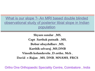 What is our slope ?- An MRI based double blinded 
observational study of posterior tibial slope in Indian 
population 
Shyam sundar .,MS, 
Capt .Sarthak patnaik .,MS, 
Bobur ubaydullaev.,MS, 
Karthik selvaraj.,MS,DNB 
Vinodh kolandavelu.,D.ortho, Mch , 
David .v.Rajan .,MS, DNB, MNAMS, FRCS 
Ortho One Orthopaedic Speciality Centre, Coimbatore , India 
 