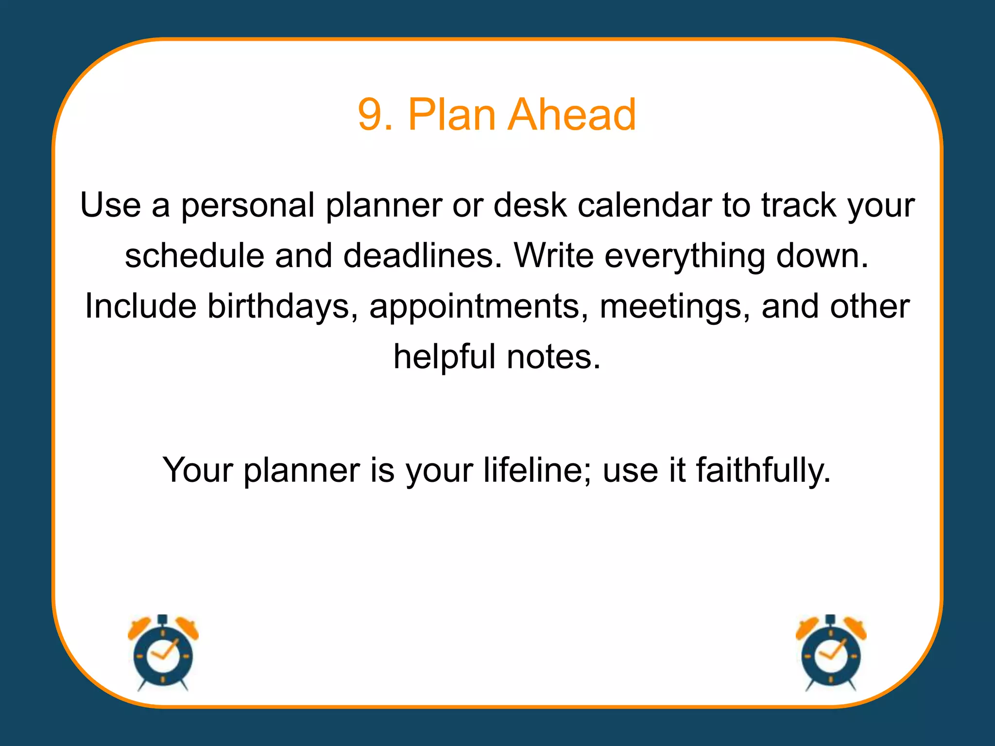 9. Plan Ahead
Use a personal planner or desk calendar to track your
   schedule and deadlines. Write everything down.
Include birthdays, appointments, meetings, and other
                    helpful notes.


     Your planner is your lifeline; use it faithfully.
 