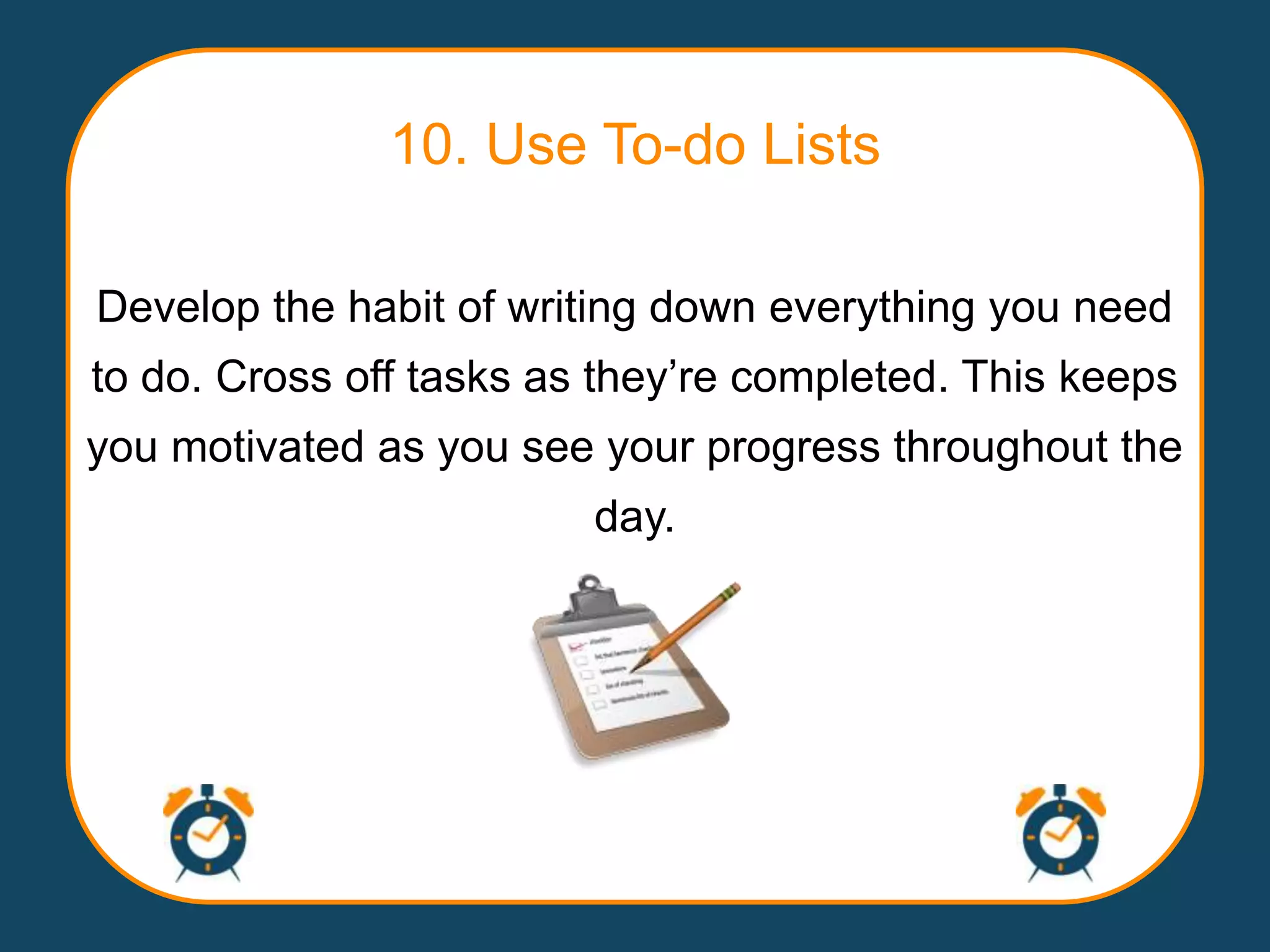 10. Use To-do Lists

Develop the habit of writing down everything you need
to do. Cross off tasks as they‟re completed. This keeps
you motivated as you see your progress throughout the
                         day.
 