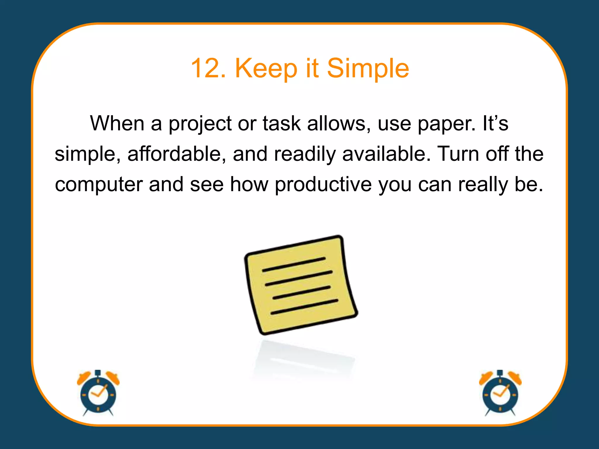 12. Keep it Simple
   When a project or task allows, use paper. It‟s
simple, affordable, and readily available. Turn off the
computer and see how productive you can really be.
 