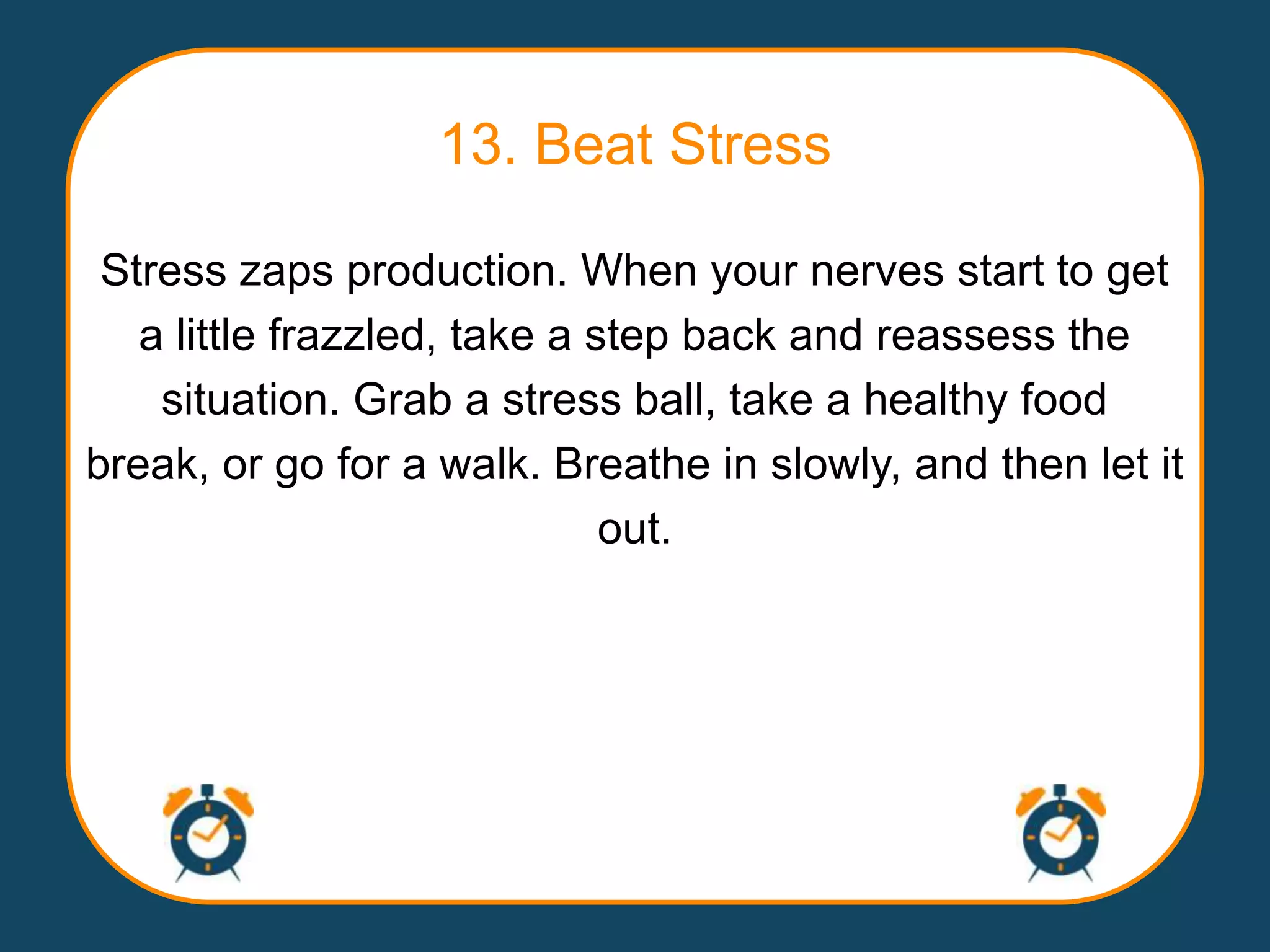 13. Beat Stress

 Stress zaps production. When your nerves start to get
   a little frazzled, take a step back and reassess the
    situation. Grab a stress ball, take a healthy food
break, or go for a walk. Breathe in slowly, and then let it
                              out.
 