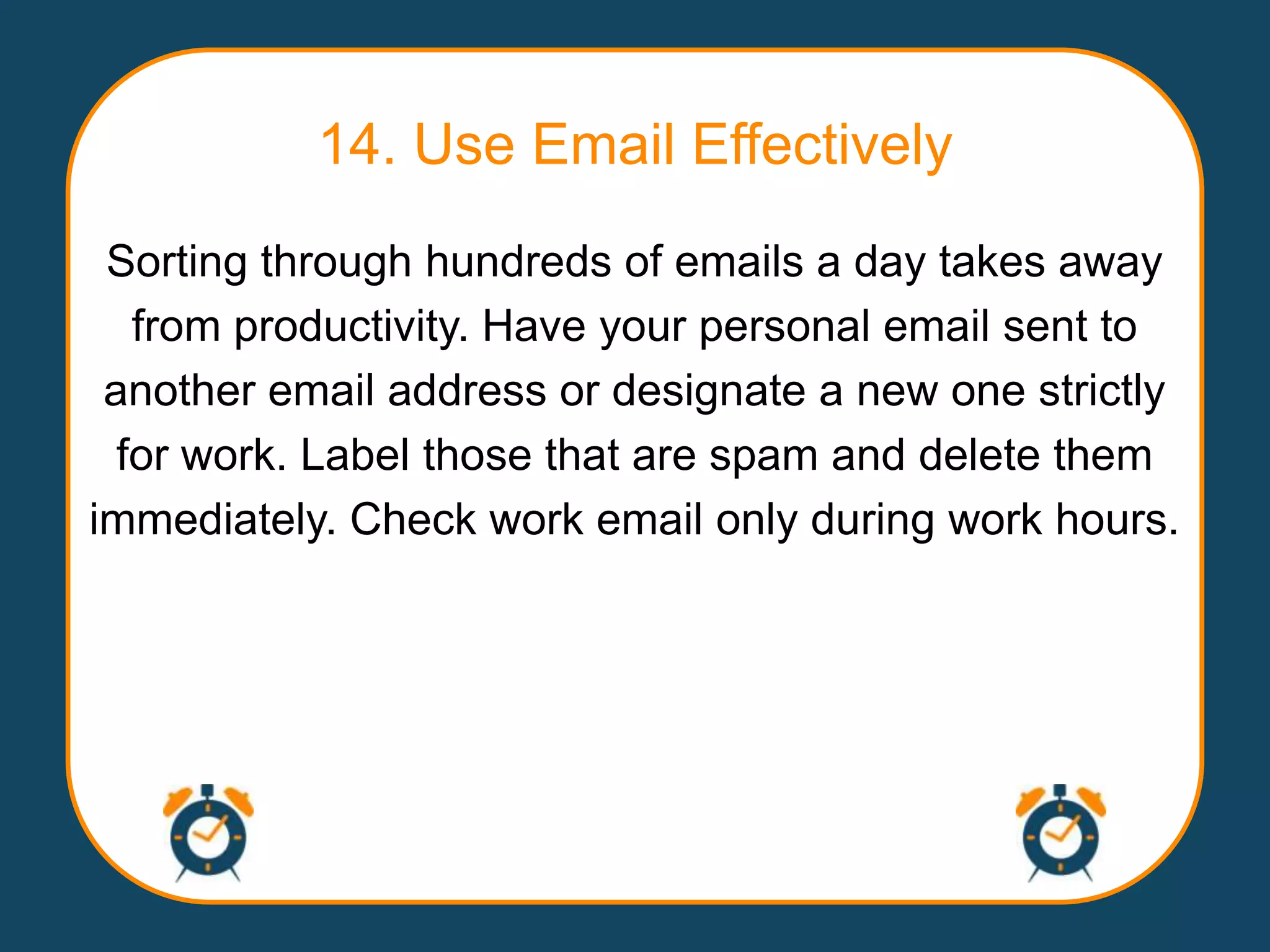 14. Use Email Effectively
 Sorting through hundreds of emails a day takes away
   from productivity. Have your personal email sent to
 another email address or designate a new one strictly
  for work. Label those that are spam and delete them
immediately. Check work email only during work hours.
 