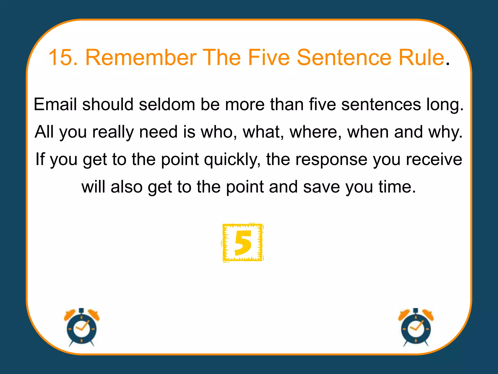 15. Remember The Five Sentence Rule.
Email should seldom be more than five sentences long.
All you really need is who, what, where, when and why.
If you get to the point quickly, the response you receive
      will also get to the point and save you time.
 