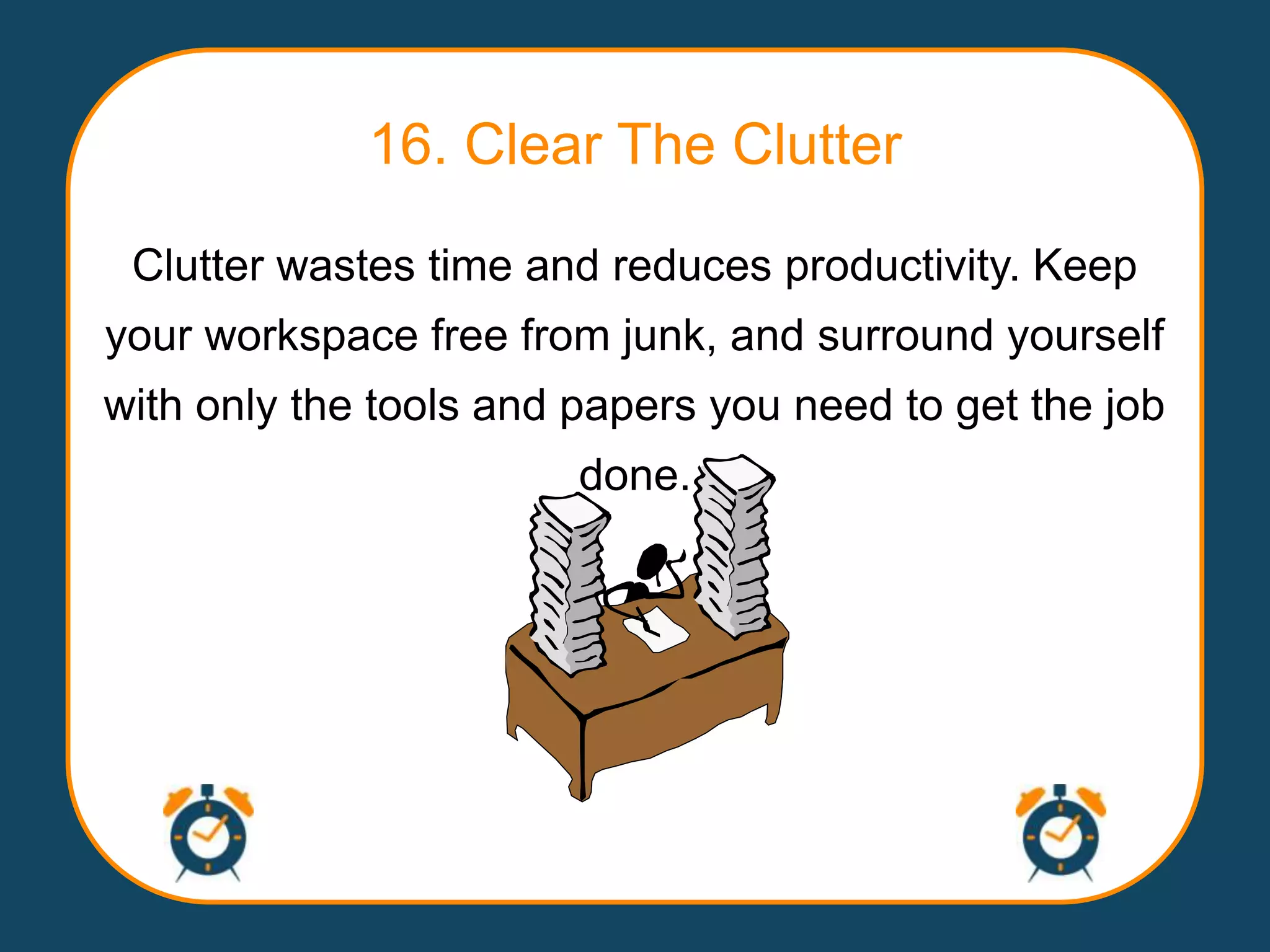 16. Clear The Clutter

 Clutter wastes time and reduces productivity. Keep
your workspace free from junk, and surround yourself
with only the tools and papers you need to get the job
                        done.
 