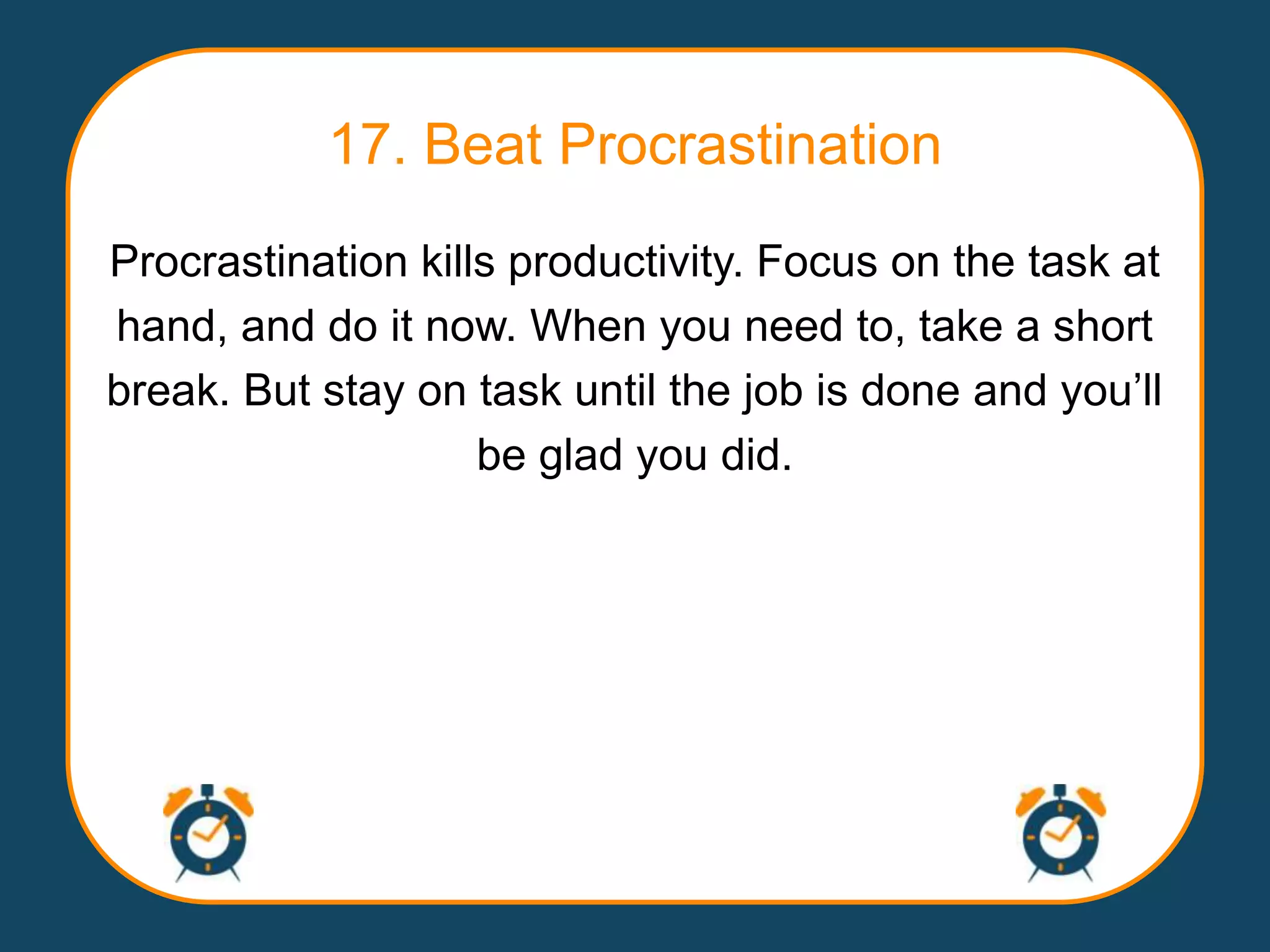 17. Beat Procrastination
Procrastination kills productivity. Focus on the task at
hand, and do it now. When you need to, take a short
break. But stay on task until the job is done and you‟ll
                    be glad you did.
 