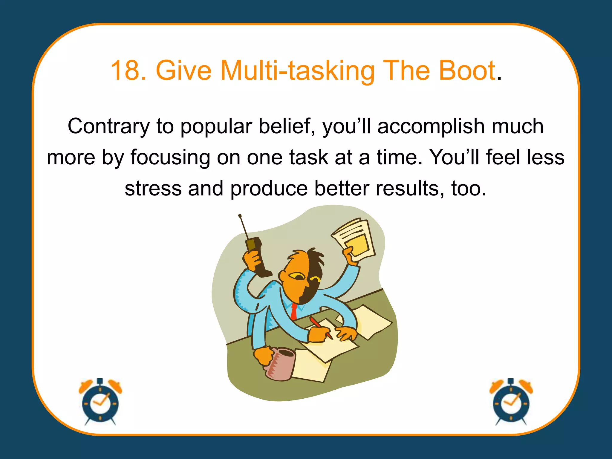 18. Give Multi-tasking The Boot.
 Contrary to popular belief, you‟ll accomplish much
more by focusing on one task at a time. You‟ll feel less
       stress and produce better results, too.
 